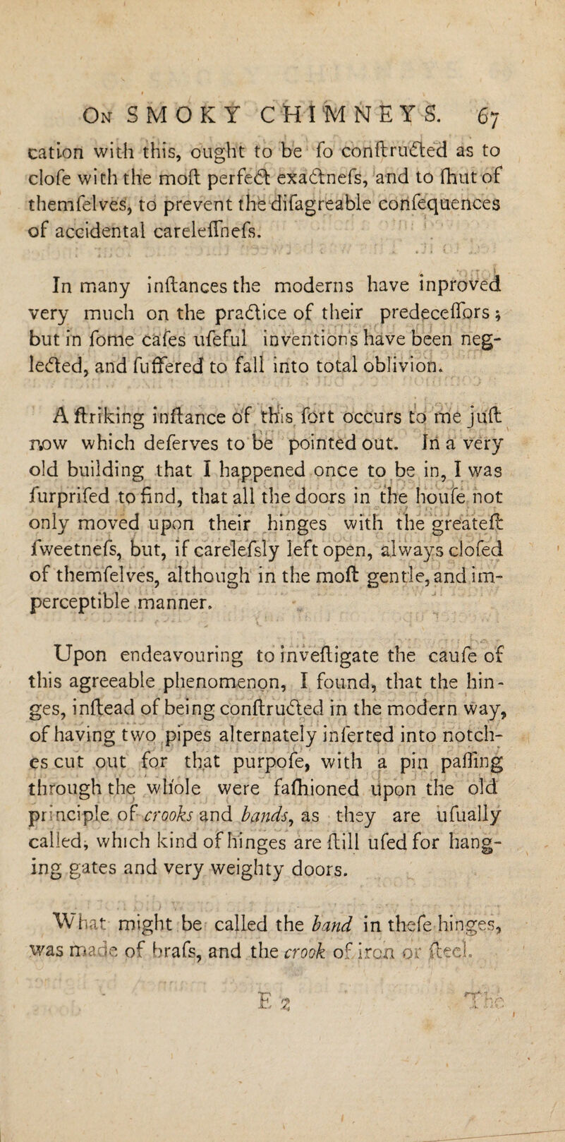 cation with this, ought to be fo conftrudted as to clofe with the mod perfect exadtnefs, and to fhut of themfelves, to prevent the difagreable confequences of accidental careleffnefs. In many indances the moderns have inproved very much on the pradlice of their predecedors * but in fome cafes ufeful inventions have been neg- le&ed, and differed to fall into total oblivion. A drrking indance of this fort occurs to me juft now which deferves to be pointed out. In a very old building that I happened once to be in, I was furprifed to End, that all the doors in the houfe not only moved upon their hinges with the greatefl fweetnefs, but, if carelefsly left open, always clofed of themfelves, although in the mod gentle, and im¬ perceptible manner. Upon endeavouring to invedigate the caufe of this agreeable phenomenon, I found, that the hin¬ ges, indead of being conftrudled in the modern way, of having two pipes alternately inferted into notch¬ es cut out for that purpofe, with a pin palling through the whole were fafhioned upon the old principle of crooks and bands, as they are ufually called, which kind of hinges are dill ufedfor hang¬ ing gates and very weighty doors. What might be called the band in thefe hinges, was made of brafs, and the crook of iron or dec1 i Z ' d