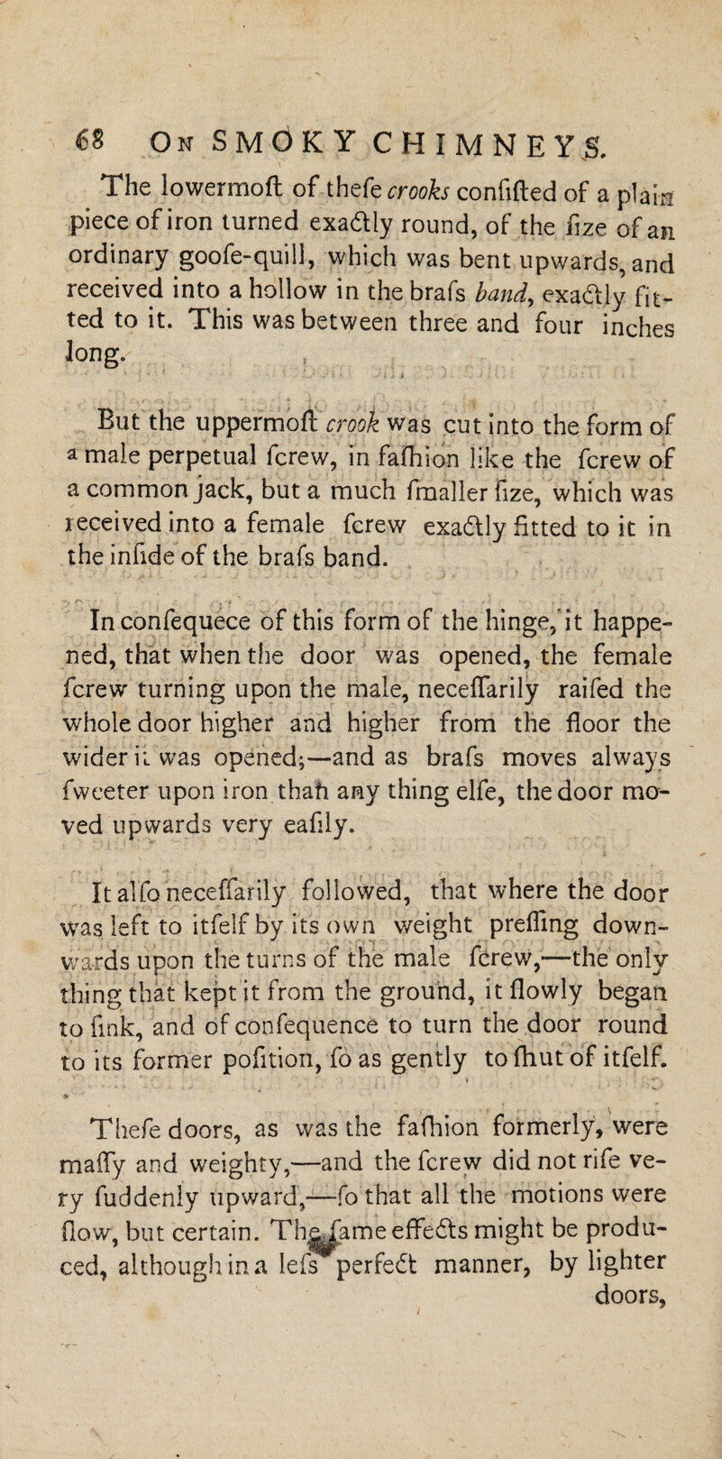 The lowermoft of thefe crooks confided of a plain piece of iron turned exadly round, of the fize of an ordinary goofe-quill, which was bent upwards, and received into a hollow in the brafs band, exaftly fit¬ ted to it. This was between three and four inches long. But the uppermoft crook was cut into the form of a male perpetual fcrew, in fafhion like the fcrew of a common jack, but a much fmaller fize, which was received into a female fcrew exadtly fitted to it in the infide of the brafs band. Inconfequece of this form of the hinge,'it happe¬ ned, that when the door was opened, the female fcrew turning upon the male, neceflarily raifed the whole door higher and higher from the floor the wider it was opened;—and as brafs moves always fwceter upon iron thah any thing elfe, the door mo¬ ved upwards very eafily. It alfo neceflarily followed, that where the door was left to itfelf by its own weight prefling down¬ wards upon the turns of the male fcrew,—the only thing that kept it from the ground, it flowly began to fink, and of confequence to turn the door round to its farmer pofition, fo as gently to fhut of itfelf. i 9f Thefe doors, as was the fafhion formerly, were mafly and weighty,-—and the fcrew did not rife ve¬ ry fuddenly upward,—fo that all the motions were flow, but certain. Th^ame effects might be produ¬ ced, although in a lefs perfect manner, by lighter doors, l