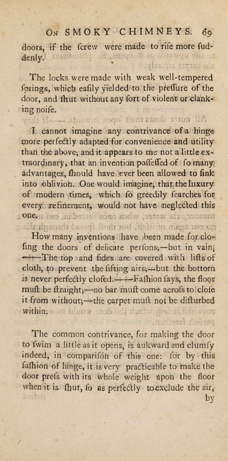 On SMOKY CHIMNEYS. 69 doors, if the fere7/ were made to rife more hid¬ den ly. The locks were made with weak well-tempered fprings, which eafily yielded to the preffure of the door, and fhut without any fort of violent or clank¬ ing noife. ' \ ‘ J. • ' ' /if * j r ] i f J 4 C- i- l.. • i. > •* J '& j K 4 -i- I cannot imagine any contrivance of a hinge more perfectly adapted for convenience and utility than the above; and it appears to me not a little ex¬ traordinary, that an invention pofleffed of fo many advantages, fhould have ever been allowed to fink into oblivion. One would imagine, that the luxury of modern times, which fo greedily fearches for every ^refinement, would not have negleCted this one. :j trmo] ]} - . ]: nm y.-i Ar^ \o mstgii wo-.op How many inventions have -been made for do* fmg the doors of delicate perfons;—but in vain] — ^ The top and fides are covered with lifts of cloth, to prevent the fifting airs;—but the bottom is never perfectly clofed.——-Fafhion fays, the floor muft be ftraight;—no bar muftcome acrofs to clofe it from without*—r-the carpet muft not be difturbed within. / » r. The common contrivance, for making the door to lwim a little as it opens, is auk ward and clumfy indeed, in comparifon of this one: for by this fafhion of hinge, it is very practicable to make the door prefs with its whole weight upon the floor when it is fhut, fo as perfectly toexclude the air, by