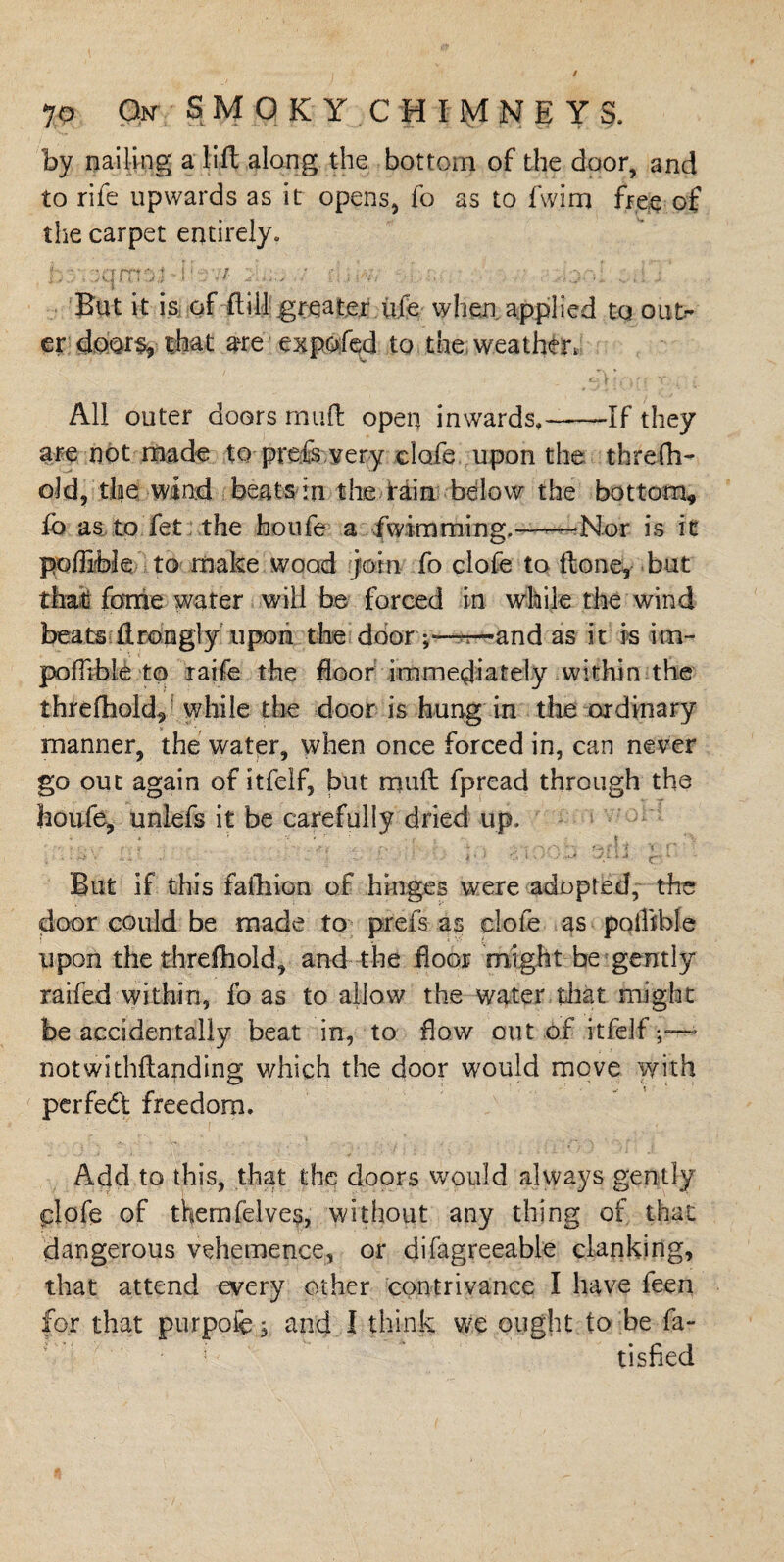 by nailing a lift along the bottom of the door, and to rife upwards as it opens, fo as to fwim free of the carpet entirely. d• riii>vv . ,,;yd ...: . ’ But it is of fliil greater life when applied to out¬ er doors, that are expofed to the weather. All outer doors muft open inwards,——If they are not made to preiis very clofe upon the threfh- old, the wind beats in the tain below the bottom* lb as to fet the houfe a fwimming.——Nor is it poflible to make wood join fo clofe to ftone, but that forrie water will be forced in while the wind beats ftrongly upon the door ;—n— and as it is im- poflible to raife the floor immediately within the threfhold, while the door is hung in the ordinary v ■ : manner, the water, when once forced in, can never go out again of itfelf, but muft fpread through the houfe, unlefs it be carefully dried up. ;<nay n.t i'xoob s>riJ 'rn\ But if this failiion of hinges were adopted, the door could be made to prefs as clofe as pqtBble upon the threfhold, and the floor might be gently raifed within, fo as to allow the water that might be accidentally beat in, to flow out .of itfelf notwithftapding which the door would move with perfect; freedom. Add to this, that the doors would always gently plofe of themfelves, without any thing of that dangerous vehemence, or difagreeable clanking, that attend every other contrivance I have feen for that purpofe; and I think we ought to be fa- tisfied