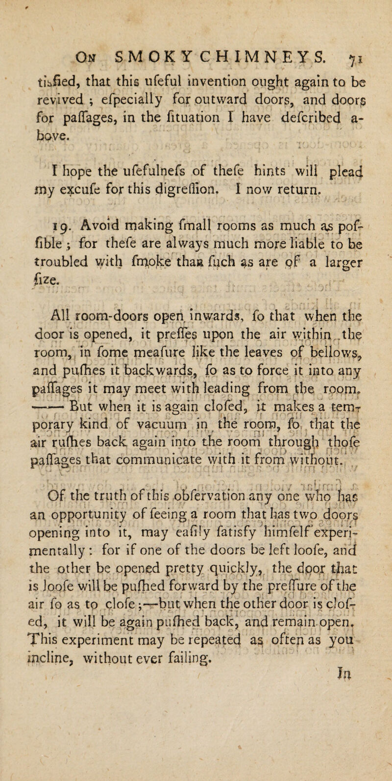 tidied, that this ufeful invention ought again to be revived; efpecially for outward doors, and doors for paffages, in the fituation I have defcribed a~ have. I hope the ufefulnefs of thefe hints will plead my excufe for this digreflion. I now return. 19. Avoid making fmall rooms as much ajs pof- fible ; for thefe are always much more liable to be troubled with frnoke thaa fuch as are of a larger fize. All room-doors open inwards, fo that when the door is opened, it prefTes upon the air within the room, in fome meafure like the leaves of bellows, and pufhes it backwards, fo as to force it into any paffages it may meet with leading from the room. —— But when it is again doled, it makes a temT porary kind of vacuum in the room, fo that the air rallies back again into the room through thofe paffages that communicate with it from without. ,; v, . : ■)’ . ' | ;>)i / l-ftlifliQ X, Of the truth of this obfervation any one who has an opportunity of feeing a room that has two doors opening into it, may eafily fatisfy himfelf experi¬ mentally : for if one of the doors be left loofe, and the other be opened pretty quickly, the door that is Joofe will be pufhed forward by the preffure of the air fo as to clofebut. when the other door is clof- ed, it will be again pufhed back, and remain open. This experiment may be repeated as often as you incline, without ever failing. < ' ; In