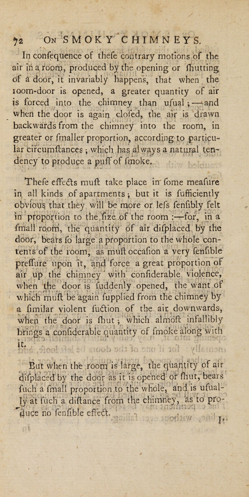 In confequence of thefe contrary motions of the air in a room, produced by the opening or fhutting of a door, it invariably happens, that when the room-door is opened, a greater quantity of air is forced into the chimney than ufual; —and when the door is again clofed, the air is drawn backwards from the chimney into the room, in greater or fmaller proportion, according to particu¬ lar circumftances; which has always a natural ten¬ dency to produce a puff of fmoke, Thefe effects muft take place in fome meafure in all kinds of apartments ; but it is fufficiently obvious that they will be more or lefs fenfibly felt in proportion to the fize.of the room :—for, in a fmall room, the quantity of air difplaced by the door, bears fo large a proportion to the whole con¬ tents of the room, as muftoccafion a very fenfible preffure upon it, and force a great proportion of air up the chimney with confiderable violence, when the door is fuddenly opened, the want of which muff be again fupplied from the chimney by a fimilar violent fudtion of the air. downwards, when the door is fhut ; which almofc infallibly , .. . , r ,* ’ r. ;  . i s '■ , * ' brings a confiderable quantity of fmoke along with It, But when the room is large, the quantity of air difplaced by the door as it is opened of flint, bears fuch a fmall proportion to the whole, and is ufual- Iy at fuch a diftance from the chimney, as to pro- lluce no fenfible effea. ' ■ w If
