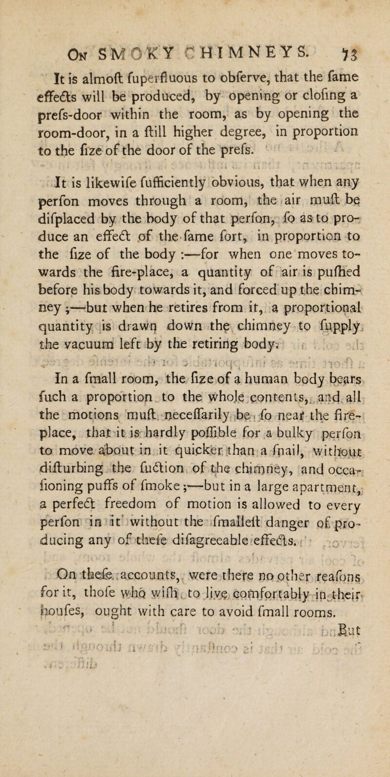 It is almoft fuperfluous to obferve, that the fame effeds will be produced, by opening or doling a prefs-door within the room, as by opening the room-door, in a ftill higher degree, in proportion to the fize of the door of the prefs. It is likewife fufficiently obvious, that when any perfon moves through a room, the air mud be difplaced by the body of that perfon, fo as to pro¬ duce an effied of the fame fort, in proportion to the fize of the body :«—-for when one moves to¬ wards the fire-place, a quantity of air is pufhed before his body towards it, and forced up the chim- ney ;—-but when he retires from it, a proportional quantity is drawn down the chimney to fupply the vacuum left by the retiring body; In a fmall room, the fize of a human body bears fuch a proportion to the whole contents, and all the motions mud necelfarily be * ib near the fire¬ place, that it is hardly poflible for a bulky perfon to move about in it quicker than a (nail, without didurbing the fudion of the chimney, and occa- fioning puffs of fmokebut in a large apartment, a perfed freedom of motion is allowed to every perfon in it without the final]ed danger of pro¬ ducing any of thefe difagreeable effeds. * r. ^ 1 * 1 On thefe. accounts, were there no other reafons for it, thofe who wifii. to live comfortably in their iioufes, ought with care to avoid fmall rooms. Blit