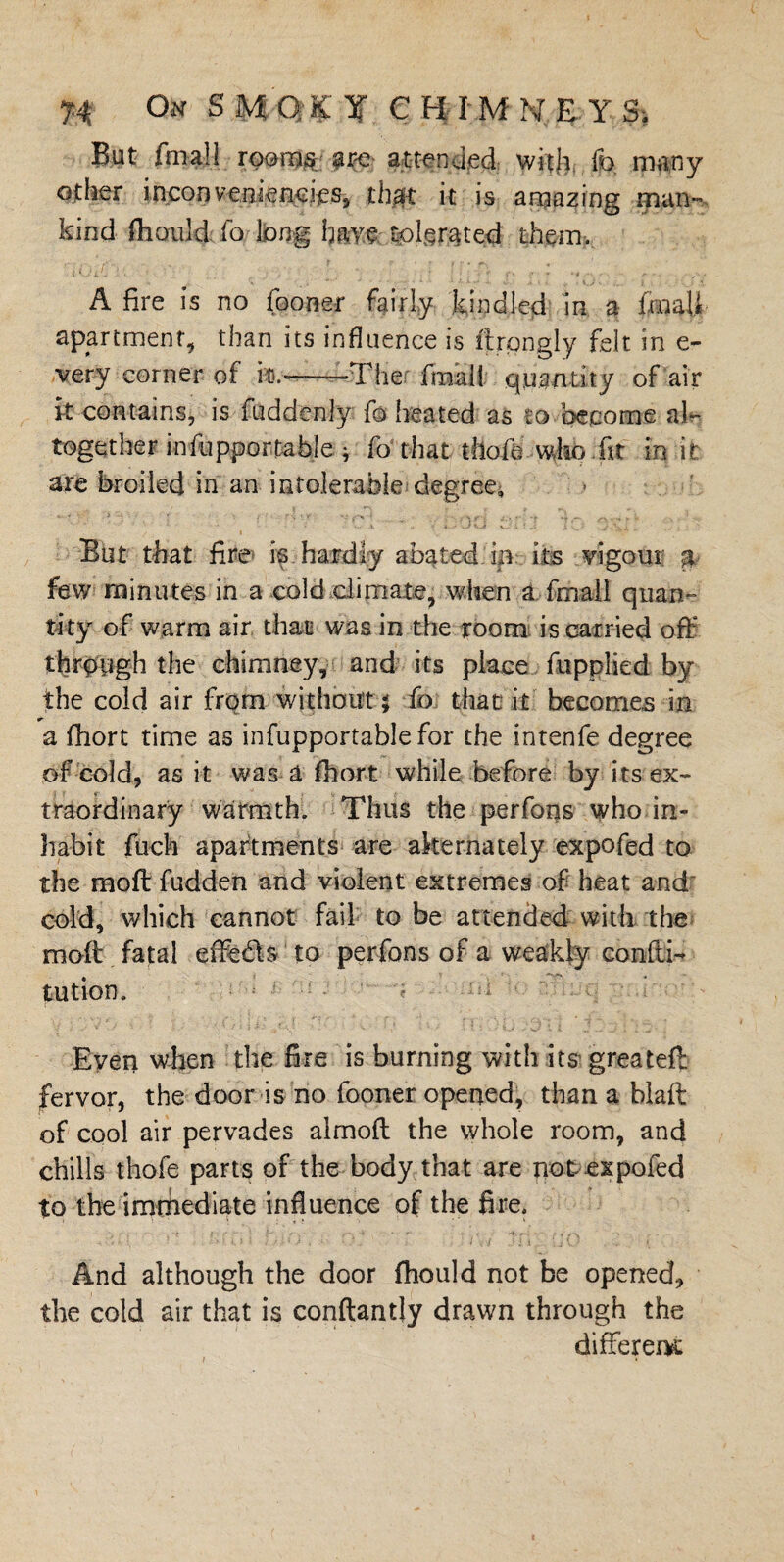 But final! rooms are attended with fo many other inconveniencies, thm k is amazing man¬ kind fhanld fo. long have tolerated them. A fire is no fooner fairly kindled in a lraaU apartment, than its influence is ftrongly felt in e- very corner of it.--The final! quantity of air it contains, is fuddenly fo heated as to become al¬ together in fuppor table ^ fo that tltofe who hr in it are broiled in an intolerable degree, ' ' ’ \ '’t ';C1 - •• .'-OC 10 ' But that fire is hardly abated in its vigour p few minutes in a cold climate, when a fmall quan¬ tity of warm air that was in the room is carried off through the chimney, and its place fupplied by the cold air from without $ fo that it becomes in a flhort time as infupportablefor the intenfe degree of cold, as it was a fhort while before by its ex¬ traordinary warmth. Thus the perfons who in¬ habit fuck apartments are alternately expofed to the raoft fudden and violent extremes of heat and cold, which cannot fail to be attended with the moil fatal effects to perfons of a weakly confti- tution. Even when the fire is burning with its greatefl fervor, the door is no fooner opened, than a blaff: of cool air pervades almoft the whole room, and chills thofe parts of the body that are not expofed to the immediate influence of the fire. And although the door fhould not be opened, the cold air that is conftantly drawn through the differed