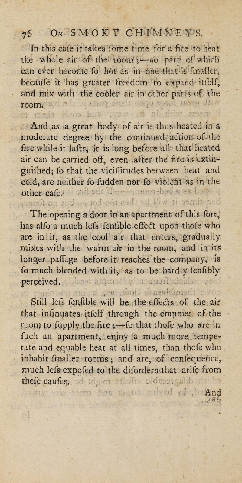 In this cafe it takes Tome time for a fire to heat the whole air of the room no part of which can ever become fo hot as in one that is fmaller, becaufe it has greater freedom to expand it {elf, and mix with the cooler air in other parts of the room. Arid as a great body of air is thus heated in a moderate degree by the continued aOlion of the fire while it lafls, it is long before all that heated air can be carried off, even after the fire is extin¬ guished; fo that the viciffitudes between heat and cold, are neither fo fudden nor To violent as in the other cafe.; •• - . * > m ' : 'h as ; ■ v: v ji pi . b .. The opening a door in an apartment of this fort, has aJfo a much lefs fenfible effect upon thofe who are in it, as the cool air that enters, gradually mixes with the warm air in the room, and in its longer paffage before it reaches the company, is fo much blended with it, as to be hardly fenfibly perceived. •V « »■ V-. , ' ti .; ■ tj • ■ J 01 !; ;T.r . Still lefs fenfible will be the effe&s of the air that infinuates itfelf through the crannies of the room to Supply the fire •,—fo that thofe who are in fuch an apartment, enjoy a much more, tempe- rate and equable heat at all times, than thofe who inhabit -.fmaller rooms; and are, of confequence, much lefs expofed to the diforders that arife from thefe caufes. r - • r' -