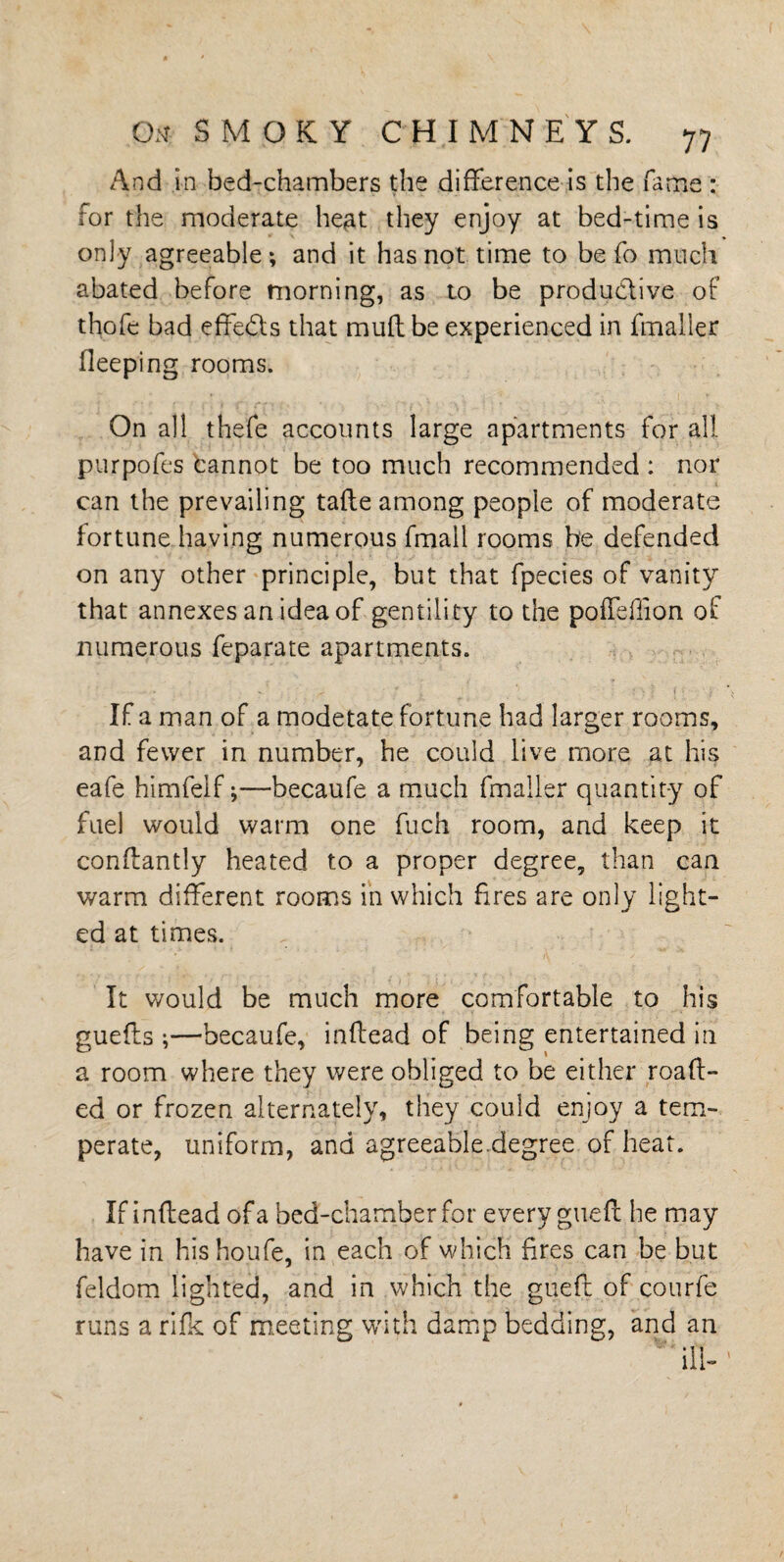And in bed-chambers the difference is the fame : for the moderate he^at they enjoy at bed-time is only agreeable; and it has not time to be fo much abated before morning, as to be produ&ive of thofe bad effects that muff be experienced in fmaller fieeping rooms. On all thefe accounts large apartments for all purpofes cannot be too much recommended : nor can the prevailing tafte among people of moderate fortune having numerous fmall rooms be defended on any other principle, but that fpecies of vanity that annexes an idea of gentility to the poffefiion of numerous feparate apartments. If a man of a modetate fortune had larger rooms, and fewer in number, he could live more at his eafe himfelf;—becaufe a much fmaller quantity of fuel would warm one fuch room, and keep it conffantly heated to a proper degree, than can warm different rooms in which fires are only light¬ ed at times. It would be much more comfortable to his guefts ;—becaufe, inffead of being entertained in a room where they were obliged to be either roaff- ed or frozen alternately, they could enjoy a tem¬ perate, uniform, and agreeable.degree of heat. If inffead of a bed-chamber for every gueff he may have in hishoufe, in each of which fires can be but feldom lighted, and in which the gueff of courfe runs a rife of meeting with damp bedding, and an ' ill-