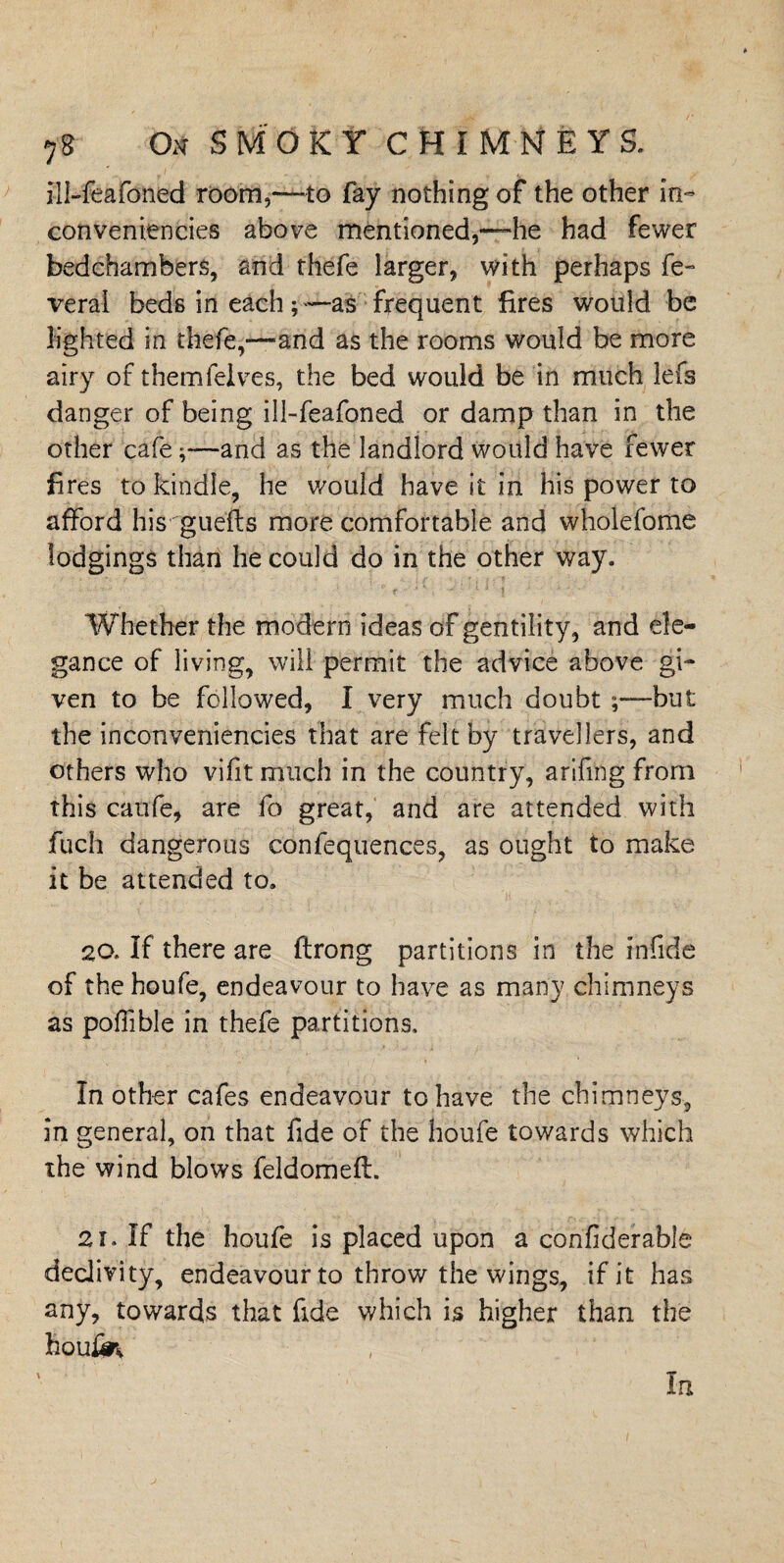 ill-feafoned room,—to fay nothing of the other in- conveniences above mentioned,—he had fewer bedchambers, and thefe larger, with perhaps fe- verai beds in each ; —as frequent fires would be lighted in thefe,—and as the rooms would be more airy of them lei ves, the bed would be in much lefs danger of being ill-feafoned or damp than in the other cafe;—and as the landlord would have fewer fires to kindle, he would have it in his power to afford his guefts more comfortable and wholefome lodgings than he could do in the other way. Whether the modern ideas of gentility, and ele¬ gance of living, will permit the advice above gi¬ ven to be followed, I very much doubt ;—but the inconveniencies that are felt by travellers, and others who vifit much in the country, arifmg from this caufe, are fo great, and are attended with fuch dangerous confequences, as ought to make it be attended to. 20. If there are ftrong partitions in the infide of the houfe, endeavour to have as many chimneys as poffible in thefe partitions. In other cafes endeavour to have the chimneys, in general, on that fide of the houfe towards which the wind blows feldomefl. 21. If the houfe is placed upon a confiderable declivity, endeavour to throw the wings, if it has any, towards that fide which is higher than the houfe In
