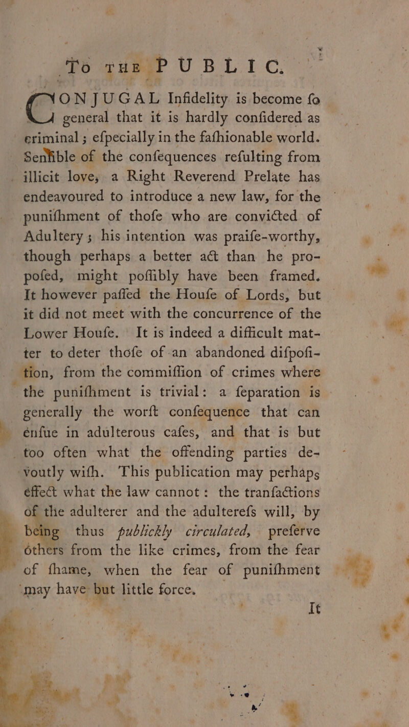 (fo gus UBL IC. XJ general that it is hardly confidered as eriminal ; efpecially in the fafhionable world. Senlible of the confequences refulting from _ illicit love; a Right Reverend Prelate has endeavoured to introduce a new law, for the punifhment of thofe who are convicted of Adultery ; his intention was praife-worthy, though perhaps a better act than he pro- pofed, might poflibly have been framed. it did not meet with the concurrence of the Lower Houfe. It is indeed a difficult mat- ter to deter thofe of an abandoned difpofi- tion, from the commiffion of crimes where the punifhment is trivial: a feparation is generally the worft confequence that can énfue in adulterous cafes, and that is but _too often what the offending parties de- voutly with. This publication may perhaps éffect what the law cannot: the tranfaGtions i Of thie adulterer and the adulterefs will, by being thus pudlickly circulated, preferve others from the like crimes, from the fear of fhame, when the fear of punifhment ‘may have but little force, : ™ It