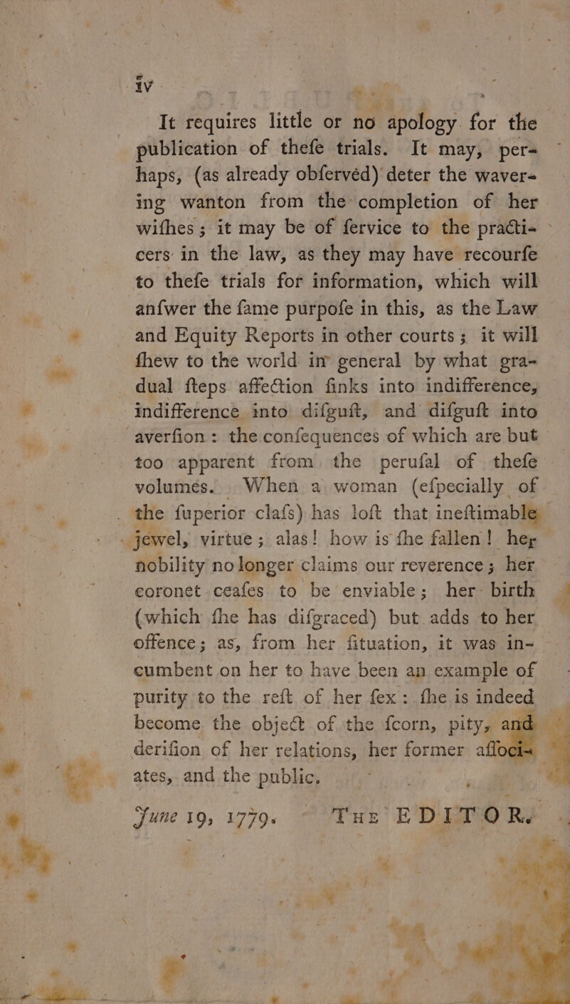 It requires little or no apology for the publication of thefe trials. It may, per- haps, (as already obferved) deter the waver- ing wanton from the completion of her wifhes ; it may be of fervice to the practi+ - cers’ in the law, as they may have recourfe to thefe trials for information, which will anfwer the fame purpofe in this, as the Law and Equity Reports in other courts; it will fhew to the world im general by what gra- dual fteps. affection finks into indifference, averfion: the confequences of which are but too apparent from the perufal of thefe volumes. When a woman (efpecially of nobility nolonger claims our reverence; her coronet ceafes to be enviable; her: birth (which fhe has difgraced) but adds to her offence; as, from her fituation, it was in- purity to the reft of her fex: fhe is indeed derifion of her relations, her former afloci&lt; — ates, and the public. june 19; 1779. | THe EDITO Rye “