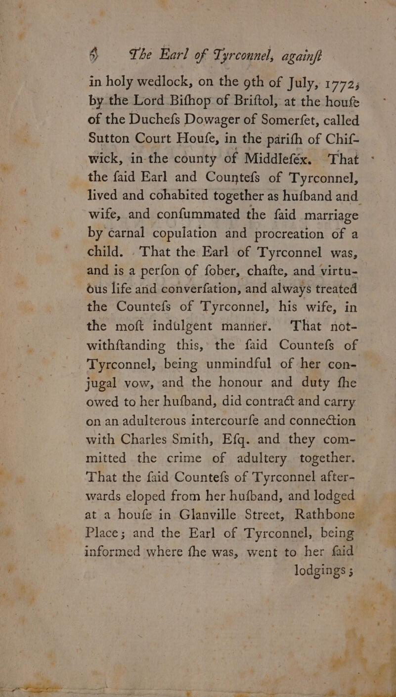 by the Lord Bifhop of Briftol, at the houfe of the Duchefs Dowager of Somerfet, called the faid Earl and Countefs of Tyrconnel, wife, and confummated the {aid marriage by carnal copulation and procreation of a child. . That the Earl of Tyrconnel was, and is a perfon of fober, chafte, and virtu- ous life arid converfation, and always treated the Countefs of Tyrconnel, his wife, in the moft indulgent manref. That not- withftanding this, the faid Countefs of Tyrconnel, being unmindful of her con- jugal vow, and the honour and duty fhe owed to her hufband, did contraét and carry with Charles Smith, Efq. and they com- mitted the crime of adultery together. That the faid Countefs of Tyrconnel after- informed where fhe was, went to her faid lodgings ;