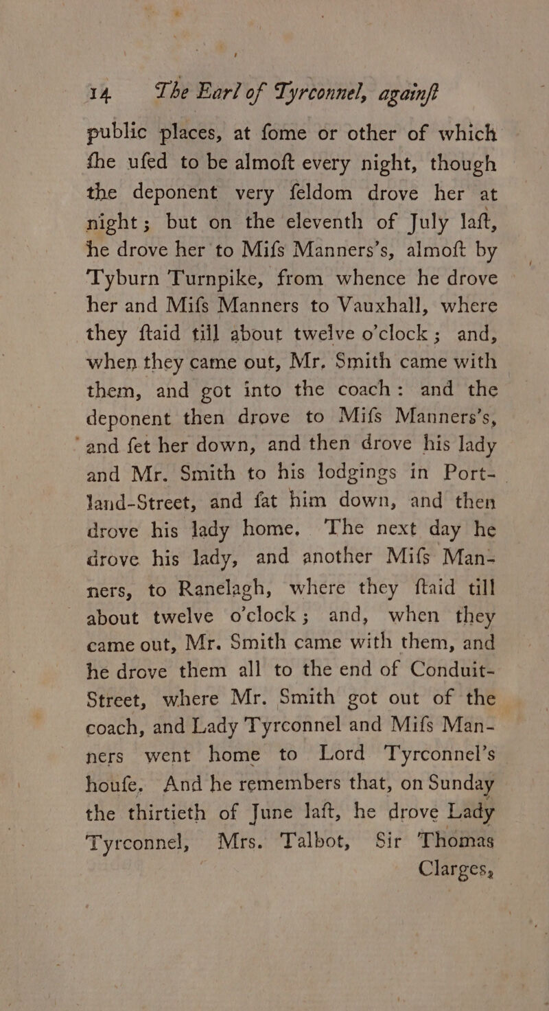 public places, at fome or other of which fhe ufed to be almoft every night, though the deponent very feldom drove her at night; but on the eleventh of July laft, he drove her to Mifs Manners’s, almoft by Tyburn Turnpike, from whence he drove | her and Mifs Manners to Vauxhall, where they ftaid till about twelve o’clock; and, when they came out, Mr, Smith came with them, and got into the coach: and the deponent then drove to Mifs Manners’s, ‘and fet her down, and then drove his lady ‘and Mr. Smith to his lodgings in Port-— land-Street, and fat him down, and then drove his lady home, The next day he drove his lady, and another Mifs Man- ners, to Ranelagh, where they ftaid till about twelve o'clock; and, when they came out, Mr. Smith came with them, and he drove them all to the end of Conduit- Street, where Mr. Smith got out of the coach, and Lady Tyrconnel and Mifs Man- ners went home to Lord Tyrconnel’s — houfe. And he remembers that, on Sunday — the thirtieth of June laft, he drove Lady Tyrconnel, Mrs. Talbot, Sir Thomas Clarges,