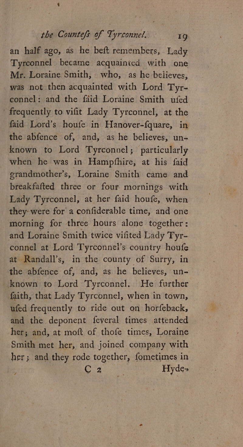 an half ago, as he beft remembers, Lady Tyreonnel became acquainied with one Mr. Loraine Smith, who, as he believes, was not then acquainted with Lord Tyr- connel: and the faid Loraine Smith ufed frequently to vifit Lady Tyrconnel, at the faid Lord’s houfe in Hanover-fquare, in the abfence of, and, as he believes, un- known to Lord Tyrconnel; particularly when he was in Hampfhire, at his faid erandmother’s, Loraine Smith came and breakfafted three or four mornings with Lady Tyrconnel, at her faid houfe, when they- were for a confiderable time, and one morning for three hours alone together: and Loraine Smith twice vifited Lady Tyr-. connel at Lord Tyrconnel’s country houfe at Randall’s, in the county of Surry, in the abfence of, and, as he believes, un- known to Lord Tyrconnel. He further faith, that Lady Tyrconnel, when in town, ufed frequently to ride out on horfeback, and the deponent feveral times attended her; and, at moft of thofe times, Loraine Smith met her, and joined company with her; and they rode together, fometimes in CORE Ee: Hyde- /