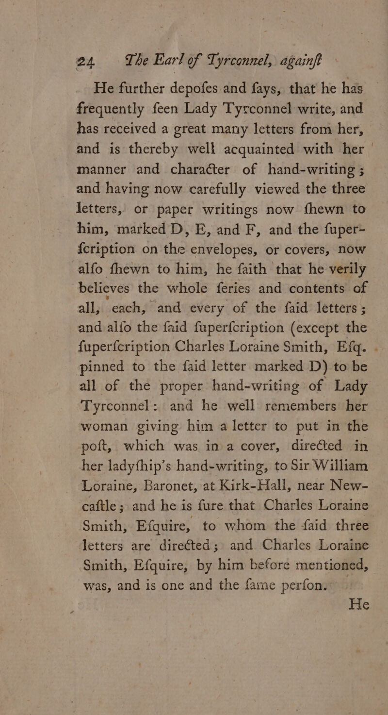 He further depofes and fays, that he has frequently feen Lady Tyrconnel write, and has received a great many letters from her, and is thereby well acquainted with her manner and character of hand-writing ; and having now carefully viewed the three letters, or paper writings now fhewn to him, marked D, E, and F, and the fuper- {cription on the envelopes, or covers, now alfo fhewn to him, he faith that he verily believes the whole feries and contents of all, each, and every of the faid letters ; and alfo the faid fuperfcription (except the pinned to the faid letter marked D) to be all of the proper hand-writing of Lady Tyrconnel: and he well remembers her woman giving him a letter to put in the poft, which was ina cover, directed in her ladythip’s hand-writing, to Sir William Loraine, Baronet, at Kirk-Hall, near New- caftle; and he is fure that Charles Loraine Smith, Efquire, to whom the {aid three letters are direéted; and Charles Loraine Smith, Efquire, by him before mentioned, was, and is one and the fame perfon. —