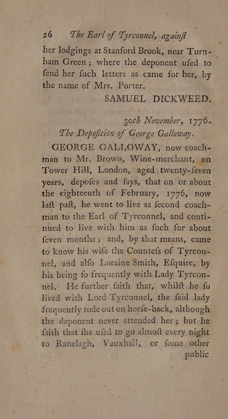 her lodgings at Stanford Brook, near Turn- ham Green ; where the deponent ufed to fend her Tt letters as came for her, by the name of Mrs. Porter. SAMUEL DICKWEED. goth November, 1776., The Depofition of George Galloway. GEORGE GALLOWAY, now coach- man to Mr. Brown, Wine-merchant, on Tower Hill, London, ‘aged twenty-feven years, depofes and fays, that on or about the eighteenth of February, 1776, now laft paft, he went to live as fecond coach- man to the Earl of Tyrconnel, and conti- | nued to live with him as fuch for about {even months; and, by that means, came to know his wife the Countefs of Tyrcon- nel, ‘and alfo Loraine Smith, Efquire, by his being fo frequently with Lady Tyrcon- nel. He further faith that, whilft he fo lived with Lord Tyrconnel, the faid lady frequently rode out on horfe-back, although — the deponent never attended her; but he © faith that fhe ufed to go almoft every night to Ranelagh, Vauxhall, or fome. other public