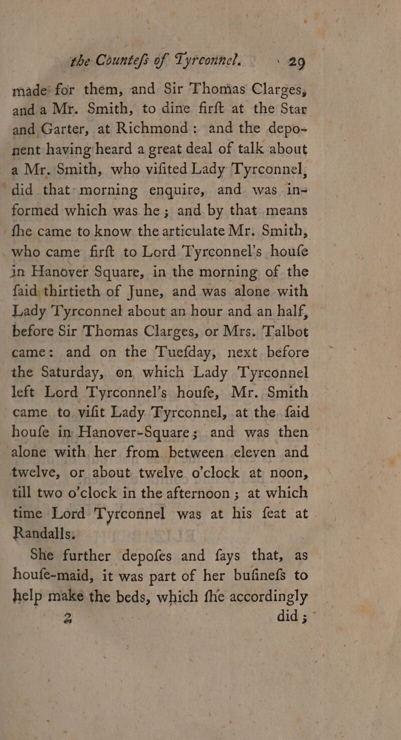 made’ for them, and Sir Thomias Clarges, and a Mr. Smith, to dine firft at the Star and Garter, at Richmond: and the depo- nent having’heard a great deal of talk about a Mr. Smith, who vifited Lady Tyrconnel, ‘did that-morning enquire, and was ine formed which was he; and by that means fhe came to know the articulate Mr. Smith, who came firft to Lord Tyrconnel’s houfe in Hanover Square, in the morning of the faid thirtieth of June, and was alone with — Lady Tyrconnel about an hour and an half, before Sir Thomas Clarges, or Mrs. Talbot came: and on the Tuefday, next before the Saturday, on which Lady Tyrconnel left Lord Tyrconnel’s houfe, Mr. Smith came to vifit Lady Tyrconnel, at the. faid houfe in Hanover-Square; and was then alone with her from between eleven and twelve, or about twelve o’clock at noon, till two o’clock in the afternoon ; at which time Lord Tyrconnel was at his feat at. Randalls. She further depofes and fays that, as houfe-maid, it was part of her bufinefs to help make the Brite which fhe accordingly a 3 did ; ©