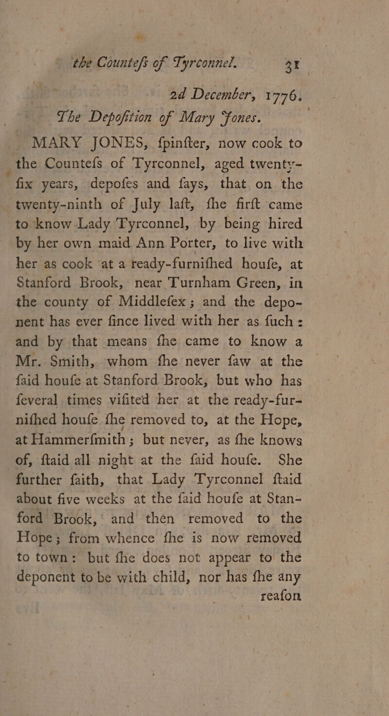 2d December, 1776, The Depofition of Mary Sones. : MARY JONES, {pinfter, now cook to _the Countefs of Tyrconnel, aged twenty- “fix years, depofes and fays, that on the twenty-ninth of July laft, fhe firft came to know Lady Tyrconnel, by being hired by her own maid Ann Porter, to live with her as cook ‘at a ready-furnifhed houfe, at Stanford Brook, near Turnham Green, in the county of Middlefex; and the depo- nent has ever fince lived with her as fuch : and by that means fhe came to know a Mr. Smith, whom fhe never faw at the © faid houfe at Stanford Brook, but who has feveral times vifited her at the ready-fur- nifhed houfe the removed to, at the Hope, at Hammer({mith ; but never, as fhe knows of, ftaid all night at the faid houfe. She further faith, that Lady Tyrconnel ftaid about five weeks at the faid houfe at Stan- ford Brook, and then ‘removed to the Hope; from whence fhe is now removed to town: but fhe does not appear to the deponent to be with Ou nor has fhe any reafon