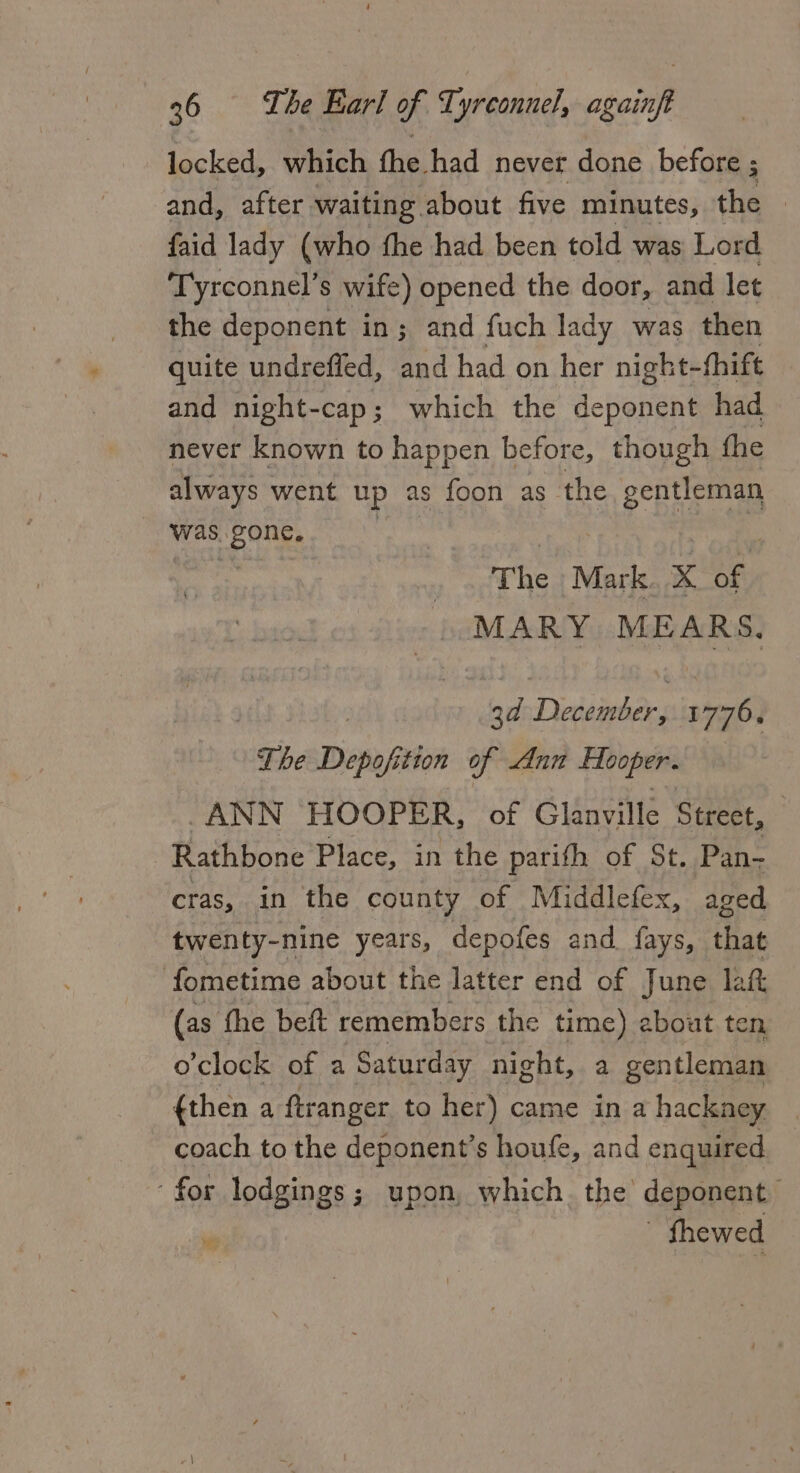 locked, which the had never done before ; and, after. waiting about five minutes, the | faid lady (who fhe had been told was Lord Tyrconnel’s wife) opened the door, and let the deponent in; and fuch lady was then quite undreffed, and had on her night- thift and night-cap; which the deponent had never known to happen before, though the always went up as foon as the gentleman was. gone. 3 The Mark x af MARY MEARS, 3d Detember, es The Depofition of Ann Hooper. “ANN HOOPER, of Glanville Street, Rathbone Place, in the parith of St. Pan- cras, in the county of Middlefex, aged twenty-nine years, depofes and. fays, that fometime about the latter end of June laf (as the beft remembers the time) ebout ten o’clock of a Saturday night, a gentleman {then a ftranger to her) came in a hackney coach to the deponent’s houfe, and enquired ‘for lodgings; upon, which. the deponent “ fhewed