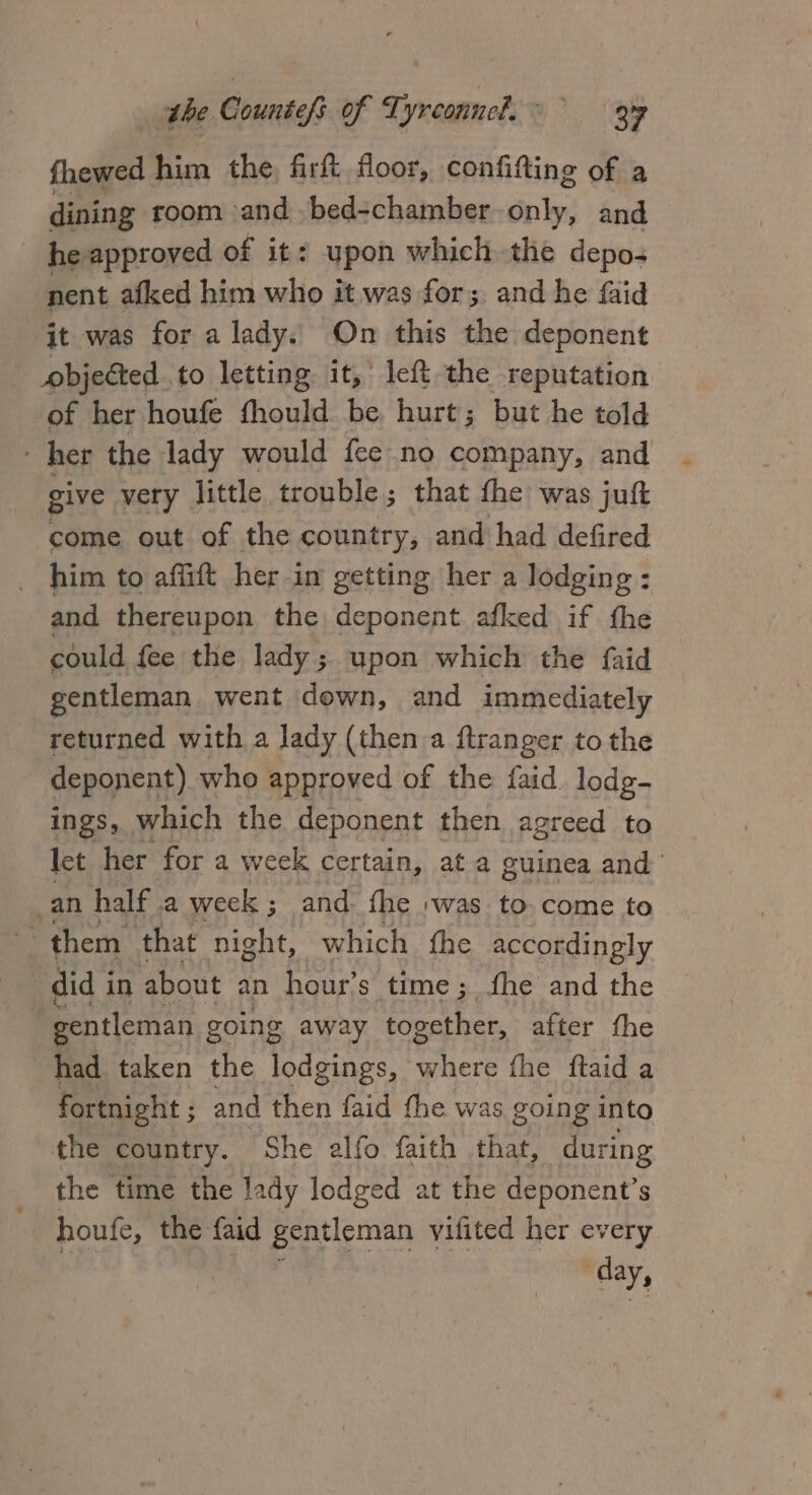 fhewed him the firk floor, confifting of a dining room and .bed-chamber. only: and. he approved of it: upon which the depos nent afked him who it was for; and he faid it was for a lady. On this the deponent objected to letting it,’ left the reputation of her houfe fhould be hurt; but he told her the lady would fee no company, and give very. little trouble; that the was jul come out of the country, and had defired _ him to affitt her i in getting her a lodging : and thereupon the deponent afked if fhe could fee the lady ;. upon which the {aid gentleman went down, and immediately returned with a lady (then a ftranger to the deponent) who approved of the faid. lodg- Ings, which the deponent then agreed to let her for a week cer tain, at a guinea and _an half .a week; and. fhe :was to-come to ts them that night, which fhe accordingly did i in about an hour’s time; fhe and the gentleman going away together, after fhe had taken the lodgings, where the ftaid a fortnight ; and then faid fhe was going into the country. She alfo faith that, during the time the lady lodged at the deponent’s houfe, the {aid gentleman vifited her every day,