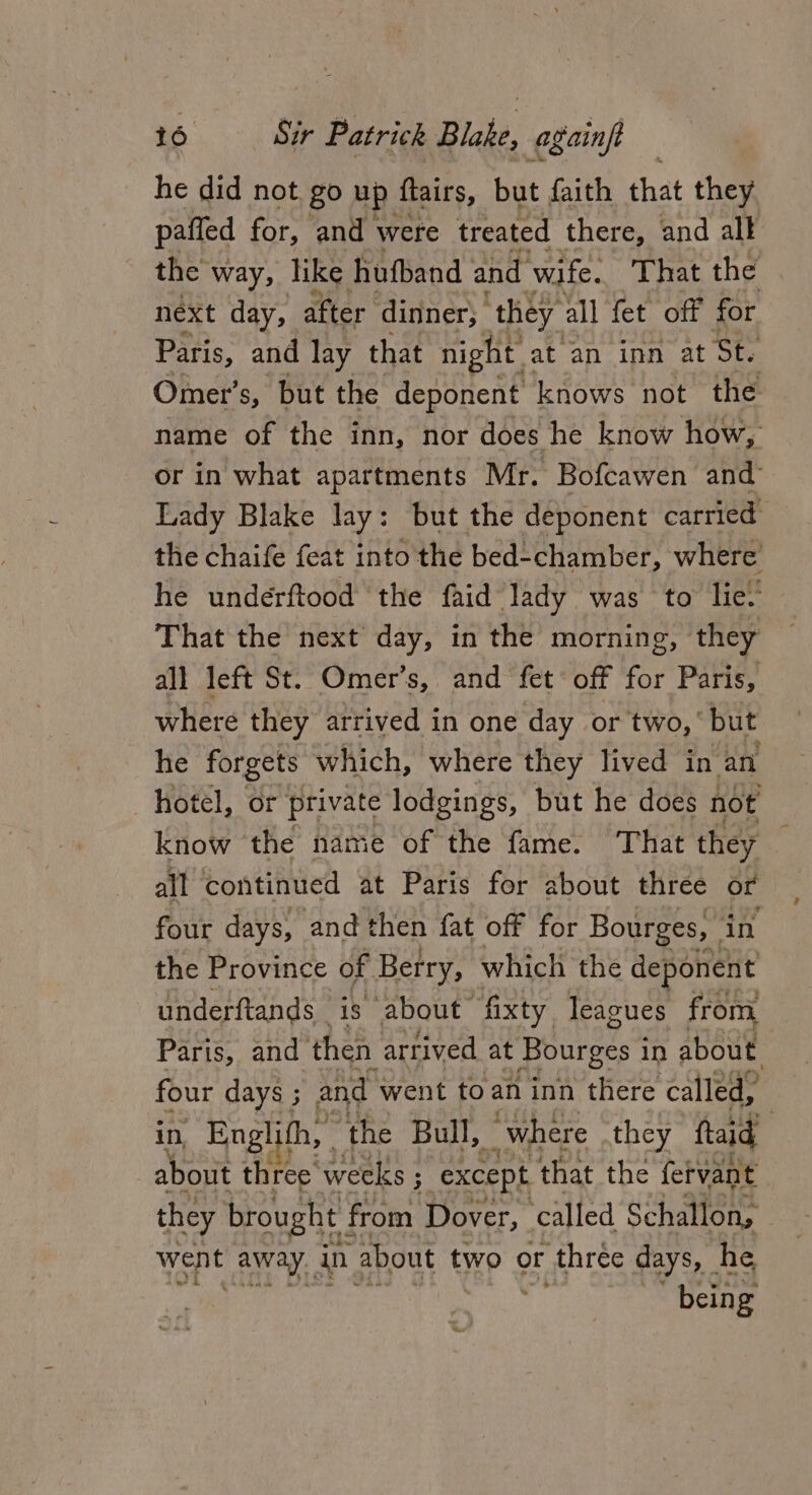 he did not, go up flairs, but faith that they paffed for, and were treated there, and alk the way, like hufband and wife. That the next day, after dinner; t they all fet off for Paris, and lay that night at an inn at Ste ; Omer’ s, but the deponent knows not. the name of the inn, nor does he know how, or in what apartments Mr. Bofcawen and Lady Blake lay: but the deponent carried the chaife feat into the bed-chamber, where he underftood the faid lady was to lie!’ That the next day, in the morning, they all left St. Omer’s, and fet off for Paris, where they arrived in one day or two, ' but he forgets which, where they lived in an hotel, or private lodgings, but he does noe know the name of the fame. That they all continued at Paris for about three or four days, and then fat off for Bourges, _ in the Province of Berry, which the deponent underftands is about fixty leagues from Paris, and then artived at Bourges i in about. four days ; and went to an inn there called, in, Englifh, . the Bull, “where they ftaid) about three weeks ; : except that the fervant they brought ! from Dover, called Schallon, _ went away. in about two or three days, he being g