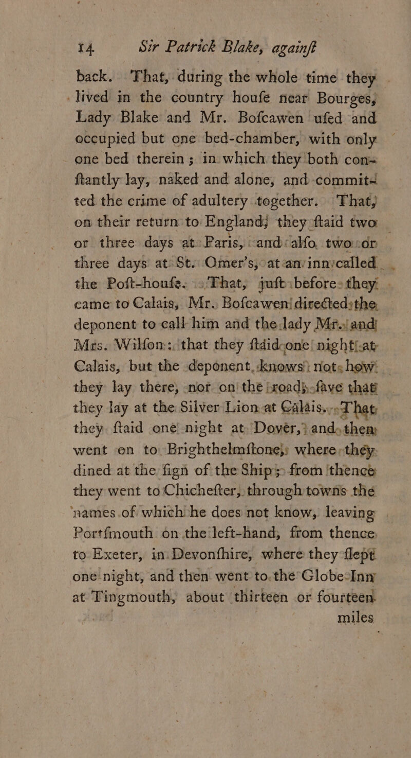 back. That, during the whole time they . lived in the country houfe near Bourges, Lady Blake and Mr. Bofcawen ufed and occupied but one bed-chamber, with only _ one bed therein ; in. which they both cons ftantly lay, naked and alone, and commited ted the crime of adultery together. That, on their return to England; they ftaid two : or three days at: Paris, and: alfo. twoor three days at St. Omer’s, at-anvinnycalled _. the Poft-houfe. ..'That, juft before: they. . came to Calais, Mr. Bofeawen/ directed;the, _ deponent to call him and the,lady Mr. and Mrs. Wilon:: that they ftdid-one/ nighti.at Calais, but the deponent.-knows': notshew. — they lay there, nor on’ the jroadj,-fave that they lay at the Silver Lion at Calis. oT hat they. ftaid one night at. Dovér,)} and. them went en to Brighthelmftone}; where, they: dined at the fign of the Ship from ‘thence they went to Chichefter, through towns the ‘names .of which he does not know, leaving | Portfmouth on.the left-hand, from thence, to Exeter, in. Devonfhire, where they flep¢ one-night, and then. went to. the Globe: Inn at Tingmouth, about thirteen or fourteen. miles —