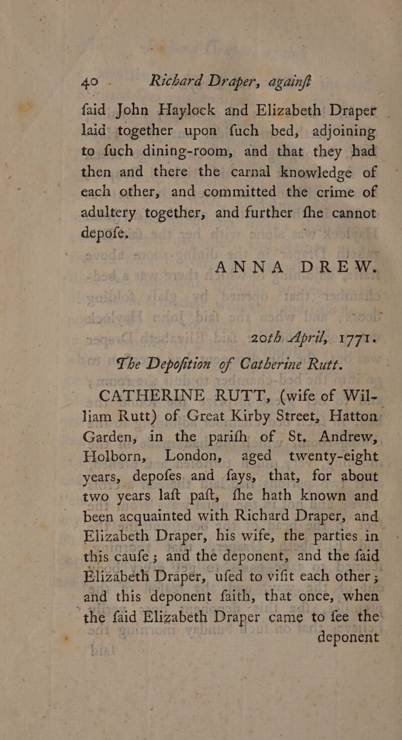 faid John Haylock and Elizabeth Draper _ laid together upon fuch bed, adjoining to fuch dining-room, and that they had then and there the carnal knowledge of each other, and committed the crime of adultery together, and further fhe cannot hin ANNA DREW.. 20th April, 1771. The Depofition of Catherine Rutt. CATHERINE RUTT, (wife of Wil- liam Rutt) of Great Kirby Street, Hatton Garden, in the parith of St. Andrew, Holborn, London, aged twenty-eight years, depofes. and fays, that, for about two years laft paft, fhe hath known and been acquainted with Richard Draper, and Elizabeth Draper, his wife, the parties in this caufe ; ; and the deponent, and the faid Elizabeth Draper, ufed to vifit each other 5 and this deponent faith, that once, when the faid Elizabeth Draper came to fee the ~ deponent