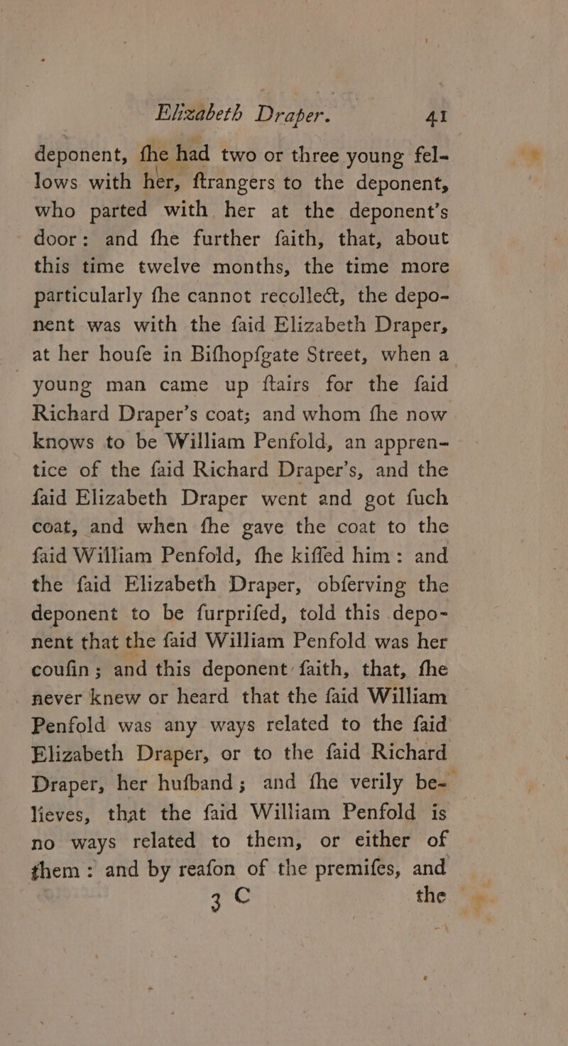 deponent, the had two or three young fel- lows with her, ftrangers to the deponent, who parted with her at the deponent’s door: and fhe further faith, that, about this time twelve months, the time more particularly fhe cannot recollect, the depo- nent was with the faid Elizabeth Draper, at her houfe in Bifhopfgate Street, when a young man came up ftairs for the faid Richard Draper’s coat; and whom fhe now knows to be William Penfold, an appren- tice of the faid Richard Draper’s, and the faid Elizabeth Draper went and got fuch &gt; coat, and when the gave the coat to the faid William Penfold, the kifled him: and the faid Elizabeth Draper, obferving the deponent to be furprifed, told this depo- nent that the faid William Penfold was her coufin ; and this deponent faith, that, fhe never knew or heard that the faid William Penfold was any ways related to the faid Elizabeth Draper, or to the faid Richard Draper, her hufband; and fhe verily be- — lieves, that the faid William Penfold is no ways related to them, or either of them : and by reafon of the premifes, and | 3 C the * @.