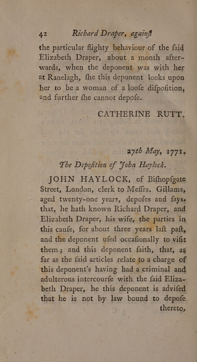 v% the particular flighty behaviour of the faid Elizabeth Draper, about a month after- wards, when the deponent was with her at Ranelagh, fhe this deponent looks upon her to be.a woman of a loofe difpofition, and further fhe cannot depofe. CATHERINE RUTT. 27th May, 177%. The Depoftion of fobn Haylock. JOHN HAYLOCK, of Bifhopfgate Street, London, clerk to Mefirs. Gillams, aged twenty-one years, depofes and fayss that, he hath known Richard Draper, and this caufe, for about three years laft paft, and the deponent ufed occafionally to vifit them; and this deponent faith, that, as far as the faid articles relate to a charge of this deponent’s having had a criminal and adulterous intercourfe with the faid Eliza- beth Draper, he this deponent is advifed that he is not by law bound to depofe thereto,