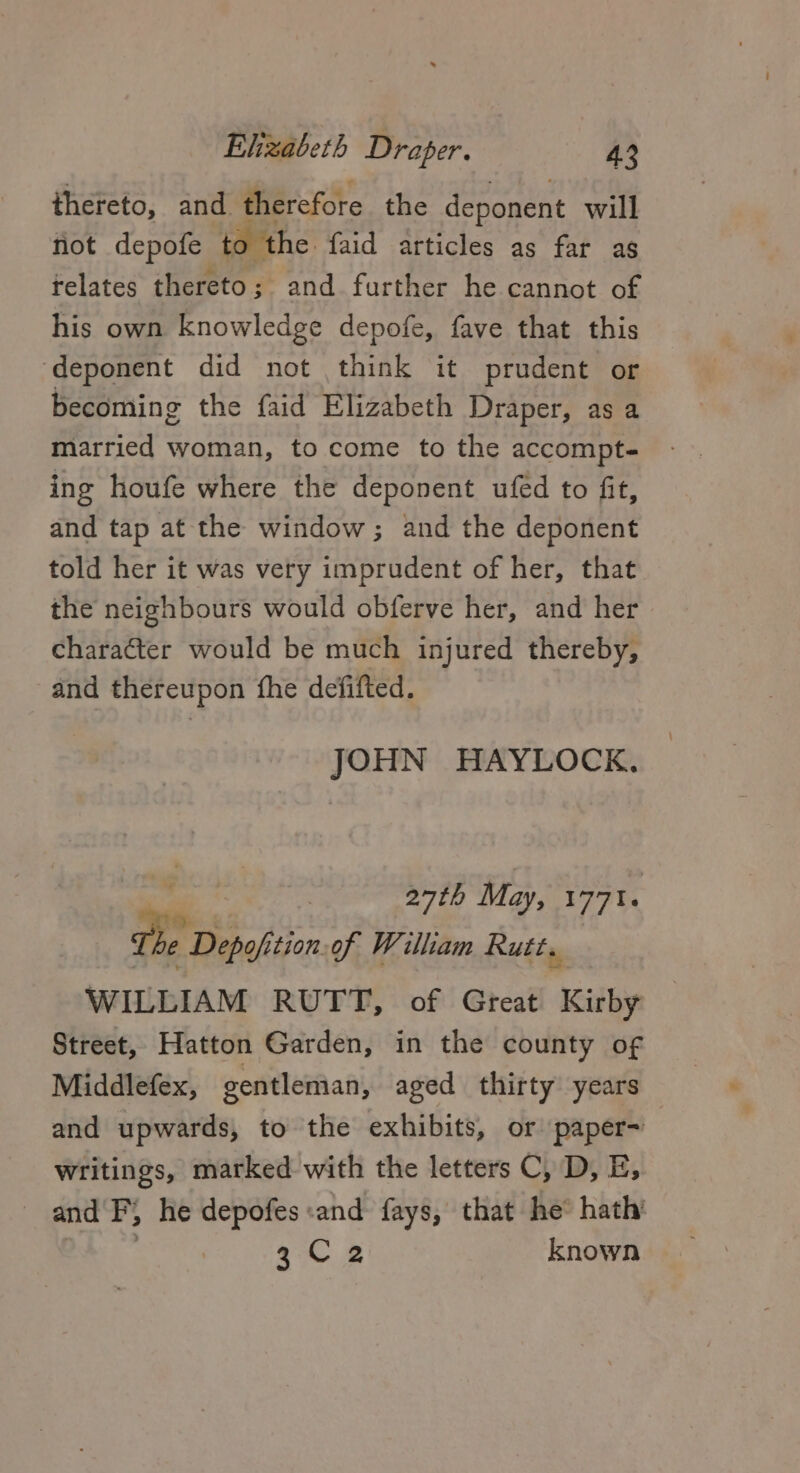 thereto, and therefore the deponent will fiot depofe to the faid articles as far as telates thereto; and further he cannot of his own knowledge depofe, fave that this ‘deponent did not think it prudent or becoming the faid Elizabeth Draper, as a married woman, to come to the accompt- ing houfe where the deponent ufed to fit, and tap at the window; and the deponent told her it was very imprudent of her, that the neighbours would obferve her, and her character would be much injured thereby, and thereupon fhe defifted. JOHN HAYLOCK. a 27th May, 1771. The Depofition.of William Rutt. WILLIAM RUTT, of Great Kirby Street, Hatton Garden, in the county of Middlefex, gentleman, aged thirty years and upwards, to the exhibits, or paper~ writings, marked with the letters C, D, E, and P, he depofes «and fays, that he hath’ | gC 2 known