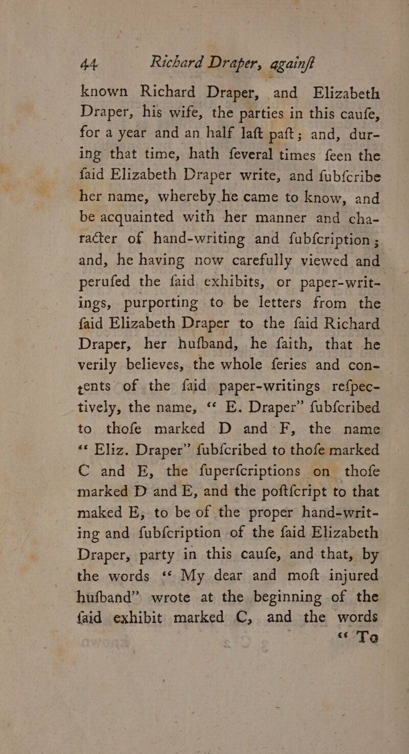 known Richard Draper, and Elizabeth Draper, his wife, the parties in this caufe, for a year and an half laft paft; and, dur- ing that time, hath feveral times feen the faid Elizabeth Draper write, and fub{cribe her name, whereby he came to know, and be acquainted with her manner and cha- racter of hand-writing and fubfcription ; and, he having now carefully viewed and perufed the faid exhibits, or paper-writ- ings, purporting to be letters from the faid Elizabeth Draper to the faid Richard Draper, her hufband, he faith, that he verily believes, the whole feries and con- yents of the faid paper-writings refpec- tively, the name, ‘* E. Draper” fubfcribed to thofe marked D and -F, the name ‘* Eliz. Draper” fubfcribed to thofe marked C and E, the fuperfcriptions on thofe marked D and E, and the poft{cript to that maked E, to be of the proper hand-writ- ing and fubfcription of the faid Elizabeth Draper, party in this caufe, and that, by the words ‘* My dear and moft injured hufband” wrote at the beginning of the faid exhibit marked C, and the words «6 To