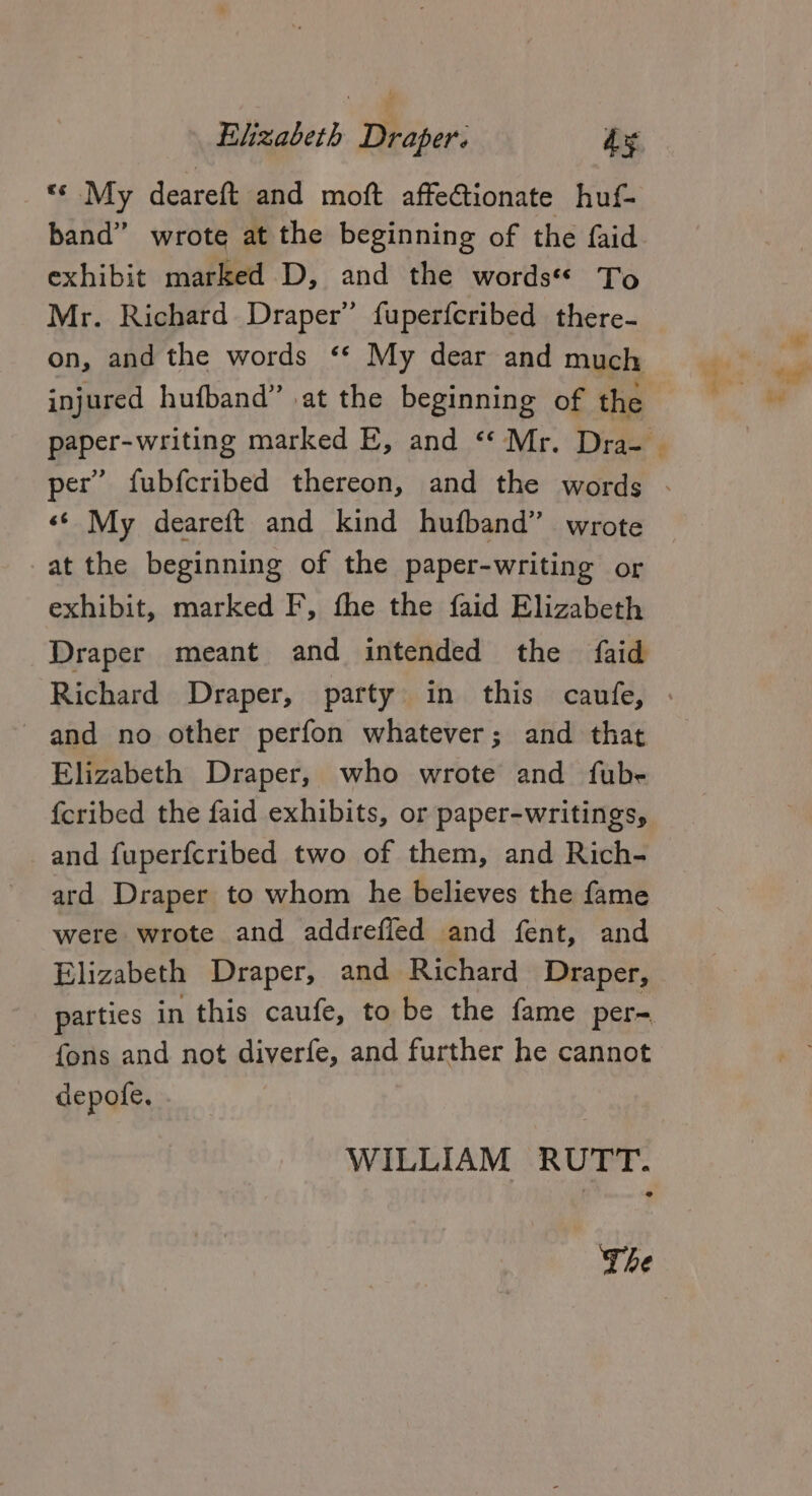 «« My deareft and moft affeCtionate huf- band” wrote at the beginning of the faid exhibit marked D, and the words To Mr. Richard Draper” fuperfcribed there- on, and the words ** My dear and much injured hufband” at the beginning of the ‘¢ My deareft and kind hufband” wrote at the beginning of the paper-writing or exhibit, marked F, the the faid Elizabeth Draper meant and intended the faid and no other perfon whatever; and that Elizabeth Draper, who wrote and fube {cribed the faid exhibits, or paper-writings, and fuperfcribed two of them, and Rich- ard Draper to whom he believes the fame were wrote and addrefled and fent, and Elizabeth Draper, and Richard Draper, parties in this caufe, to be the fame per= fons and not diverfe, and further he cannot depofe. | WILLIAM RUTT. » The See