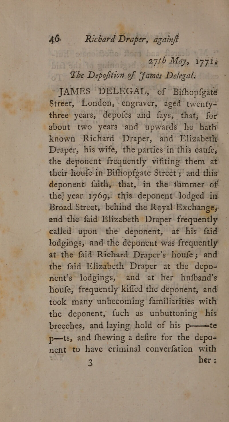 ¥ a) £6 Richard Draper, againft 27th May, 17718 The Depof ition of Fames Delegal: JAMES ‘DELEGAL, of Bithopfgaté Street, London, -engraver, aged twenty- three years, depofes and fays, that; for about two years ‘and upwards he hath known Richard Draper, and Elizabeth. Draper, his wife, the parties in this caufe, the deponent frequently vifiting them at their houfe in Bifhopfeate Street ;' and this deponent: faith, that, in the fummer of the? year 1769; this deponent.lodged in Broad. Street, behind the Royal Exchange; and the faid Elizabeth Draper frequently ~ called upon the deponent, at his faid lodgings, and the deponent was frequently at the faid Richard Draper’s houfe; and the faid Elizabeth Draper at the depo- nent’s~ lodgings, and at her hufband’s houfe, frequently kiffed the deponent, and. took many unbecoming familiarities with the deponent, fuch as unbuttoning his breeches, and laying hold of his p——te p-—ts, and fhewing a defire for the depo- nent to have criminal converfation with 3 her :