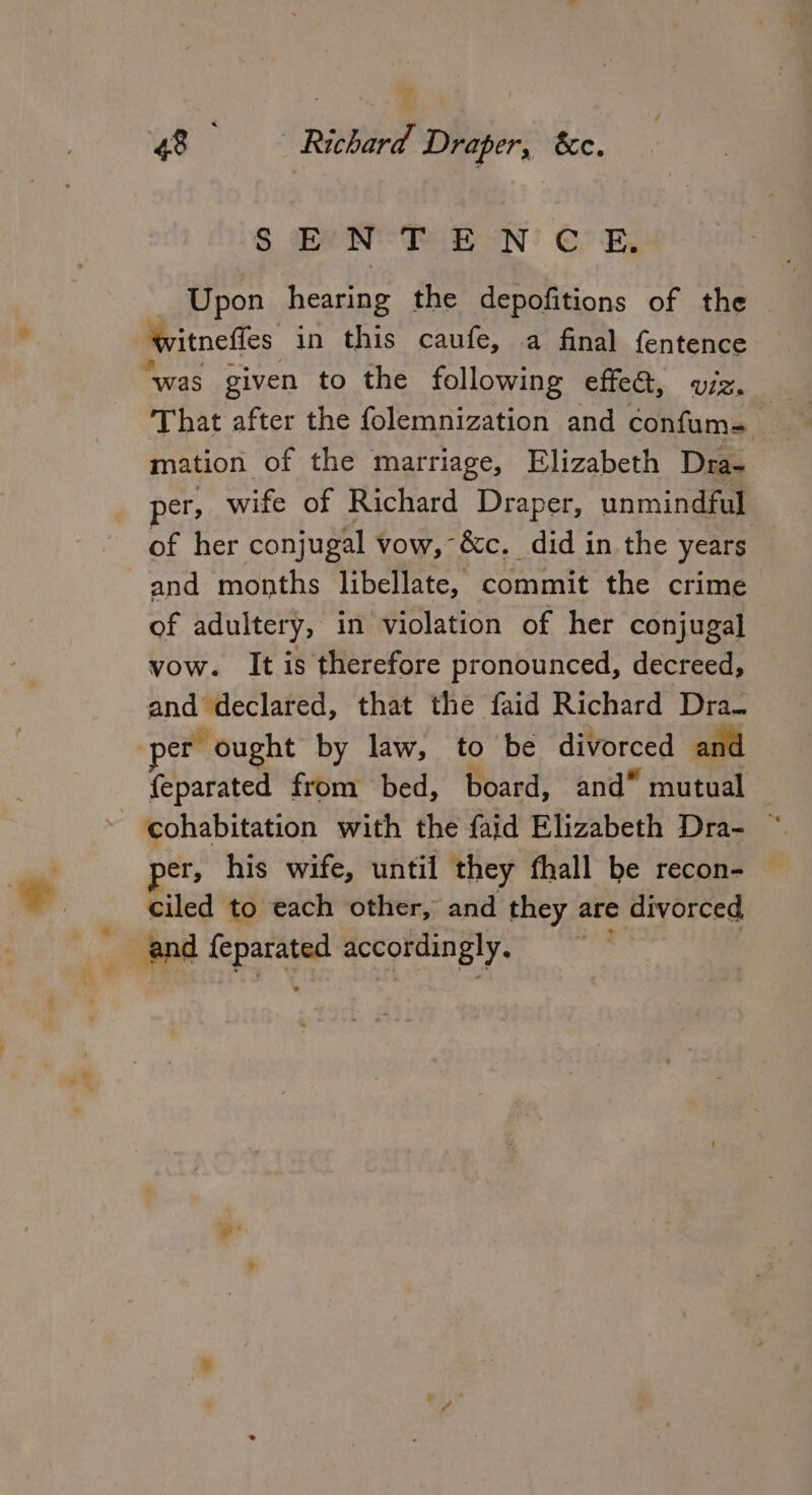 SEN TEN CE. Upon hearing the depofitions of the witnefles in this caufe, a final fentence “was given to the following effeG, viz, That after the folemnization and coitus Y mation of the marriage, Elizabeth Dra- per; wife of Richard Draper, unmindful of her conjugal vow, &amp;c. did in the years and months libellate, commit the crime of adultery, in violation of her conjugal vow. It is therefore pronounced, decreed, and declared, that the faid Richard Dra. per ought by law, to be divorced and {eparated from bed, board, and” mutual — cohabitation with the faid Elizabeth Dra- ~ per, his wife, until they fhall be recon- — ciled to each other, and they are divorced and Se accordingly.