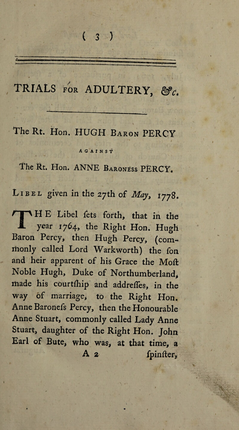 TRIALS for ADULTERY, &Ct The Rt. Hon. HUGH Baron PERCY ' ' < AGAINST1 The Rt. Hon. ANNE Baroness PERCY. Libel given in the 27th of May, 1778. TH E Libel fets forth, that in the year 1764, the Right Hon. Hugh Baron Percy, then Hugh Percy, (com- riionly called Lord Warkworth) the fon and heir apparent of his Grace the Moft Noble Hugh, Duke of Northumberland, made his courtlhip and addrelTes, in the way of marriage, to the Right Hon. Anne Baronefs Percy, then the Honourable Anne Stuart, commonly called Lady Anne Stuart, daughter of the Right Hon. John Earl of Bute, who was, at that time, a