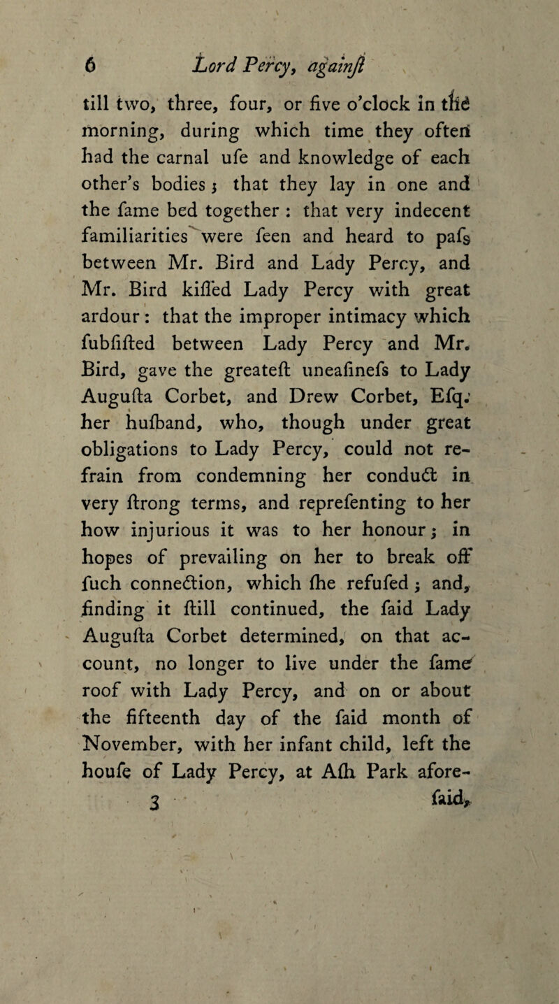 \ 4 \ 6 Lord Percy, agalnji till two, three, four, or five o’clock in tlid morning, during which time they often had the carnal ufe and knowledge of each other’s bodies $ that they lay in one and 1 the fame bed together : that very indecent familiarities were feen and heard to pafs between Mr. Bird and Lady Percy, and Mr. Bird killed Lady Percy with great ardour : that the improper intimacy which fubfifted between Lady Percy and Mr* Bird, gave the greateft uneafinefs to Lady Augufta Corbet, and Drew Corbet, Efq: her hufband, who, though under great obligations to Lady Percy, could not re¬ frain from condemning her conduct in very ftrong terms, and reprefenting to her how injurious it was to her honour; in hopes of prevailing on her to break off fuch connection, which fhe refufed •> and, finding it (till continued, the faid Lady Augufta Corbet determined, on that ac¬ count, no longer to live under the fame roof with Lady Percy, and on or about the fifteenth day of the faid month of November, with her infant child, left the houfe of Lady Percy, at Afih Park afore- 3 faid. * i