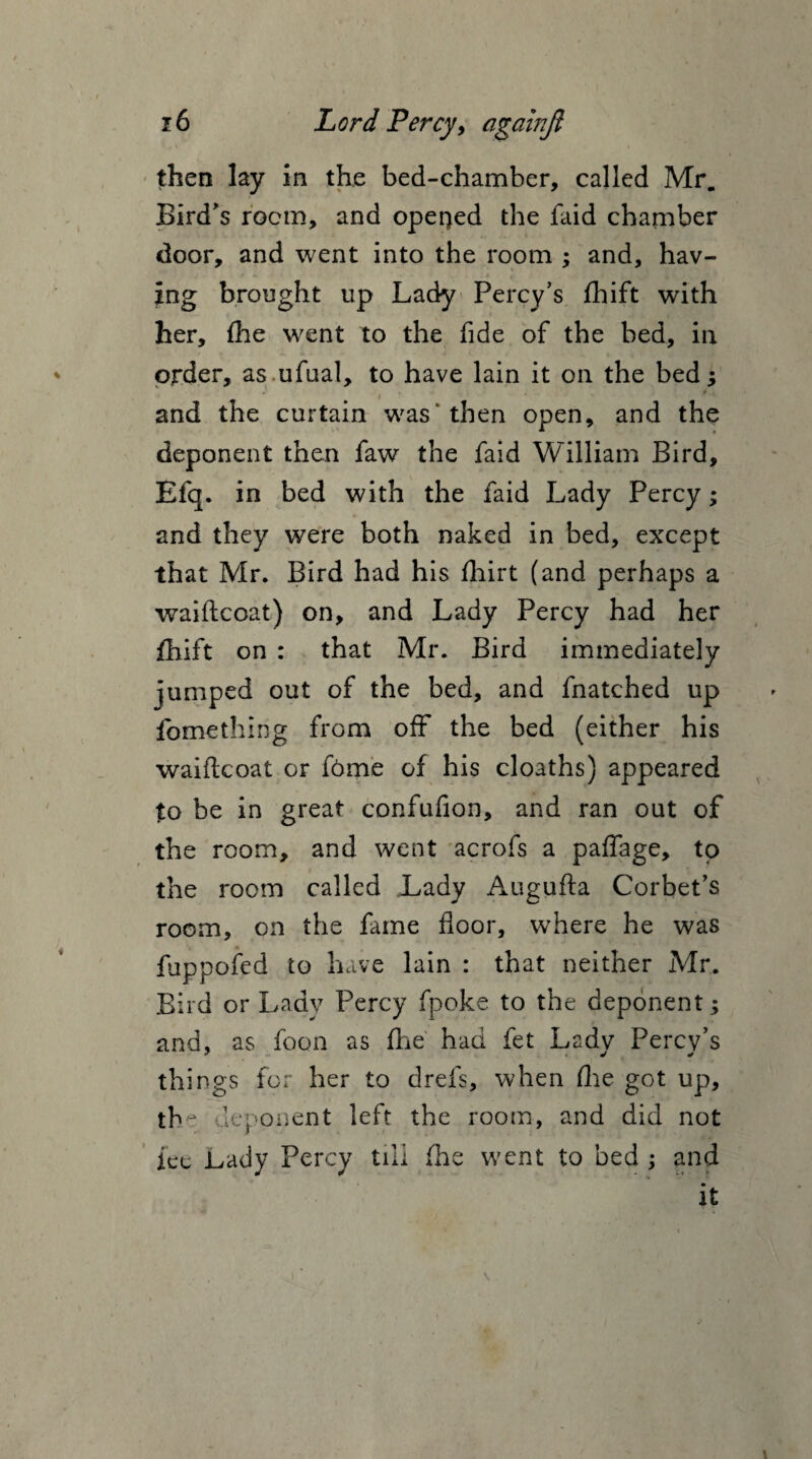 then lay in the bed-chamber, called Mr. Bird's room, and opened the faid chamber door, and went into the room ; and, hav¬ ing brought up Lady Percy's fhift with her, fhe went to the fide of the bed, in order, as ufual, to have lain it on the bed; and the curtain was' then open, and the deponent then faw the faid William Bird, Efq. in bed with the faid Lady Percy; and they were both naked in bed, except that Mr. Bird had his fhirt (and perhaps a waiftcoat) on, and Lady Percy had her fhift on : that Mr. Bird immediately jumped out of the bed, and fnatched up fomething from off the bed (either his waiftcoat or f6me of his cloaths) appeared to be in great confufion, and ran out of the room, and went acrofs a paffage, to the room called Lady Augufta Corbet’s room, on the fame floor, where he was fuppofed to have lain : that neither Mr. Bird or Lady Percy fpoke to the deponent; and, as foon as (he had fet Ladv Percv’s things for her to drefs, when fhe got up, tb e deponent left the room, and did not ice .Lady Percy till fhe went to bed ; and it i