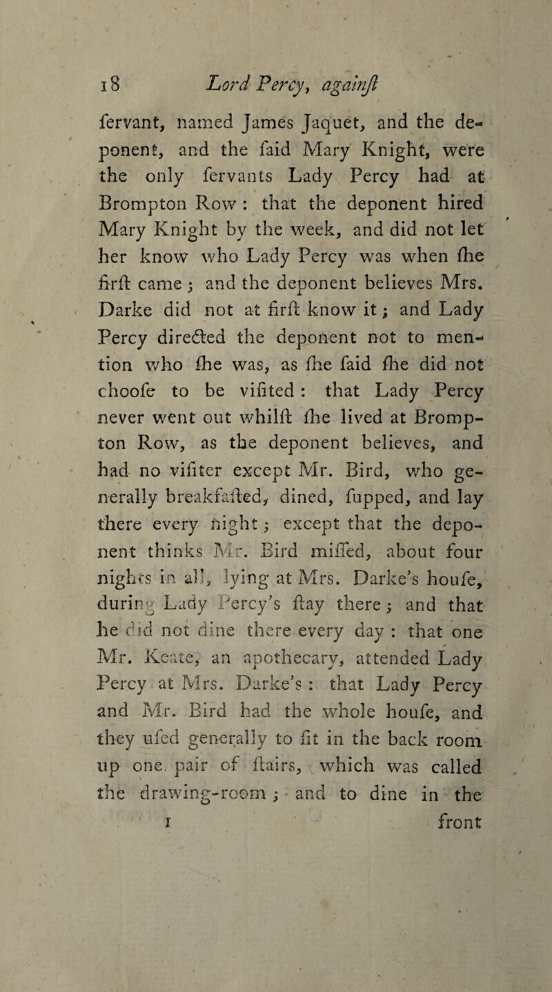 fervant, named James Jaquet, and the de¬ ponent, and the faid Mary Knight, were the only fervants Lady Percy had at \ Brompton Row : that the deponent hired Mary Knight by the week, and did not let her know who Lady Percy was when fhe jftrft came ; and the deponent believes Mrs. Darke did not at firft know it; and Lady Percy directed the deponent not to men¬ tion who fhe was, as fhe faid fhe did not choofe to be vifited : that Lady Percy never went out whilft fhe lived at Bromp¬ ton Row, as the deponent believes, and had no vifiter except Mr. Bird, who ge¬ nerally breakfafted, dined, fupped, and lay there every night; except that the depo¬ nent thinks Mr. Bird miffed, about four nights in all, lying at Mrs. Darke’s houfe, during Lady Percy’s flay there; and that he did not dine there every day : that one 0 Mr. Keate, an apothecary, attended Lady Percy at Mrs. Darke’s : that Lady Percy and Mr. Bird had the whole houfe, and they ufcd generally to fit in the back room up one. pair of ftairs, which was called the drawing-room ; • and to dine in the i ' * front