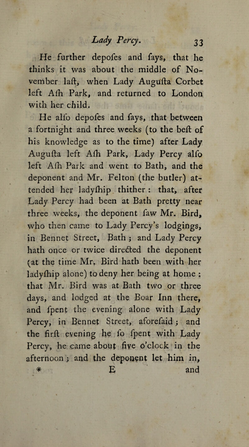 He further depofes and fays, that he thinks it was about the middle of No¬ vember laft, when Lady Augufta Corbet left Afh Park, and returned to London with her child. He alfo depofes and fays, that between * a fortnight and three weeks (to the beft of his knowledge as to the time) after Lady Augufta left Aih Park, Lady Percy alfo left Afh Park and went to Bath, and the deponent and Mr. Felton (the butler) at¬ tended her ladyfhip thither : that, after Lady Percy had been at Bath pretty near three weeks, the deponent faw Mr. Bird, who then came to Lady Percy’s lodgings, in Bennet Street, Bath ; and Lady Percy hath once or twice directed the deponent (at the time Mr. Bird hath been with her ladyfhip alone) to deny her being at home : that Mr. Bird was at Bath two or three days, and lodged at the Boar Inn there, and fpent the evening alone with Lady Percy, in Bennet Street, aforefaid; and the firft evening he fo fpent with Lady Percy, he came about five o’clock in the afternoon ; and the deponent let him in, * E and