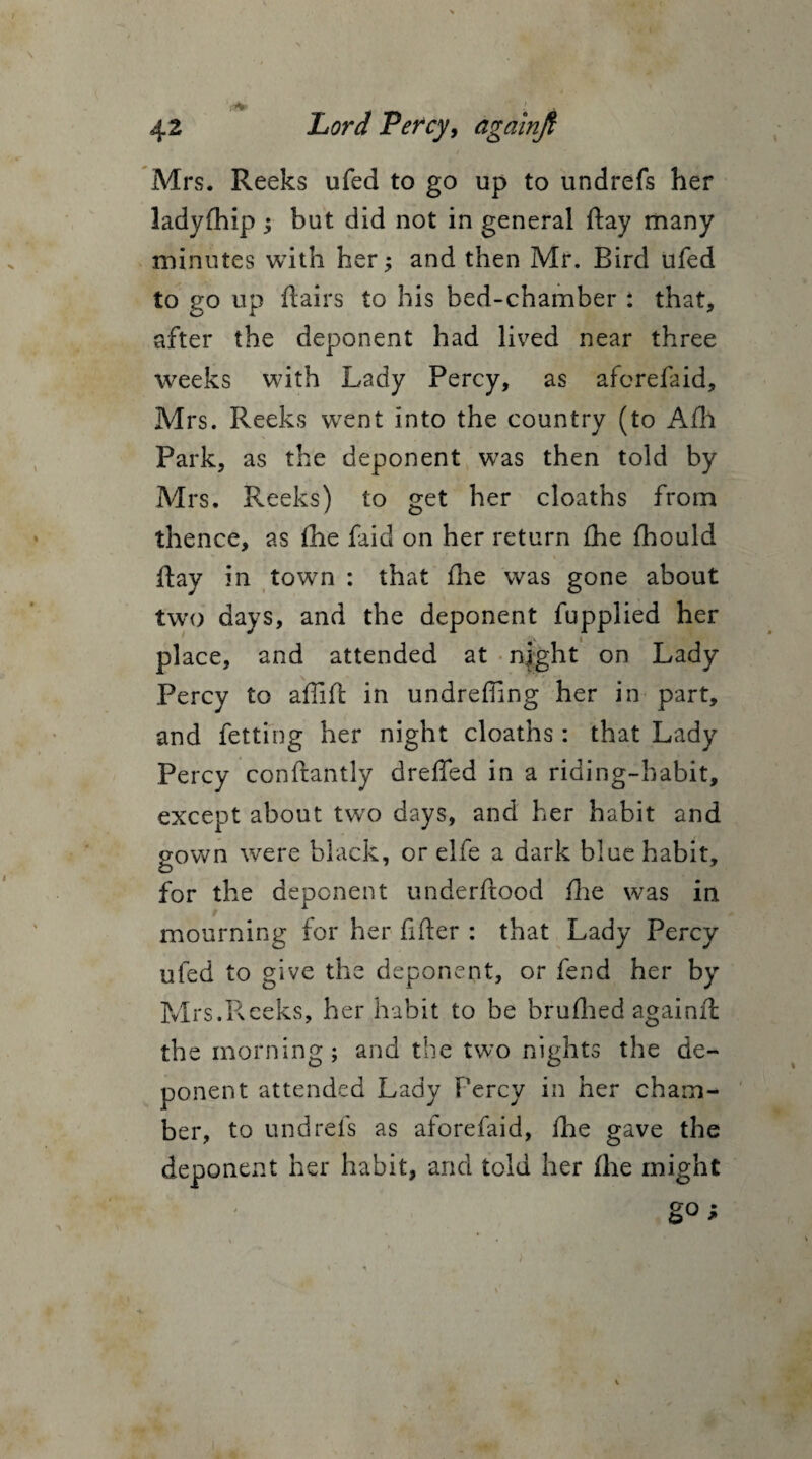 Mrs. Reeks ufed to go up to undrefs her ladyfhip ; but did not in general day many minutes with her; and then Mr. Bird ufed to go up flairs to his bed-chamber * that, after the deponent had lived near three weeks with Lady Percy, as aforefaid, Mrs. Reeks went into the country (to Afh Park, as the deponent was then told by Mrs. Reeks) to get her cloaths from thence, as fhe faid on her return fhe fhould flay in town : that fhe was gone about two days, and the deponent fupplied her place, and attended at night on Lady Percy to aflifl in undrefling her in part, and fetting her night cloaths : that Lady Percy conftantly drefled in a riding-habit, except about two days, and her habit and gown were black, or elfe a dark blue habit, for the deponent underflood fhe was in mourning for her After : that Lady Percy ufed to give the deponent, or fend her by Mrs.Reeks, her habit to be brufhed againft: the morning; and the two nights the de¬ ponent attended Lady Percy in her cham¬ ber, to undrefs as aforefaid, fhe gave the deponent her habit, and told her fhe might go;