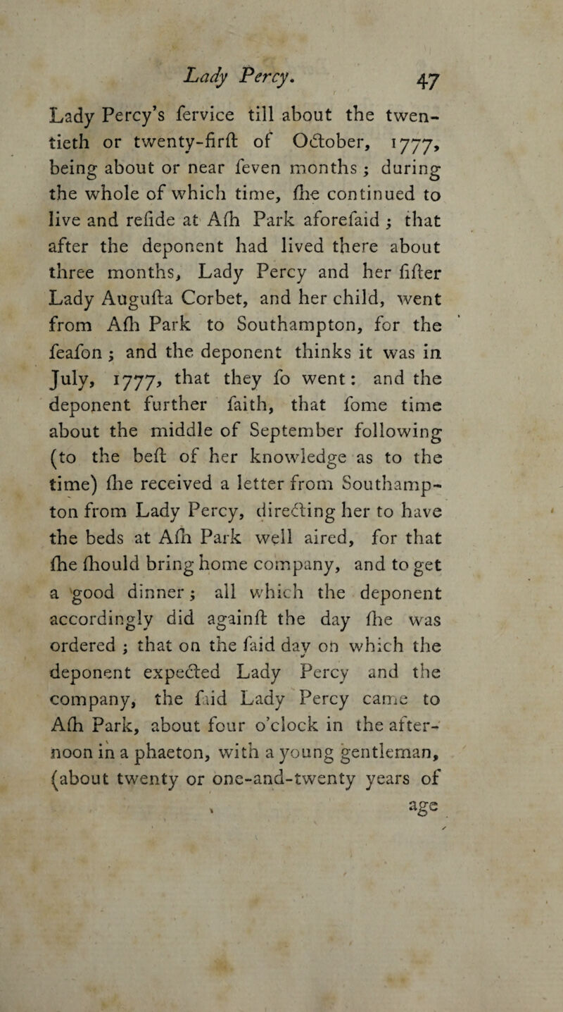 r Lady Percy’s fervice till about the twen¬ tieth or twenty-firft of October, 1777, being about or near feven months; during the whole of which time, fhe continued to live and refide at A(h Park aforefaid j that after the deponent had lived there about three months. Lady Percy and her fifier Lady Augufta Corbet, and her child, went from AIL Park to Southampton, for the feafon; and the deponent thinks it was in July, 1777, that they fo went: and the deponent further faith, that fome time about the middle of September following (to the belt of her knowledge as to the time) die received a letter from Southamp¬ ton from Lady Percy, directing her to have the beds at Afn Park well aired, for that {he fhould bring home company, and to get a good dinner; all which the deponent accordingly did againft the day fhe was ordered ; that on the faid dav on which the deponent expected Lady Percy and the company, the faid Lady Percy came to Afh Park, about four o’clock in the atter- noon in a phaeton, with a young gentleman, (about twenty or one-and-twenty years of age