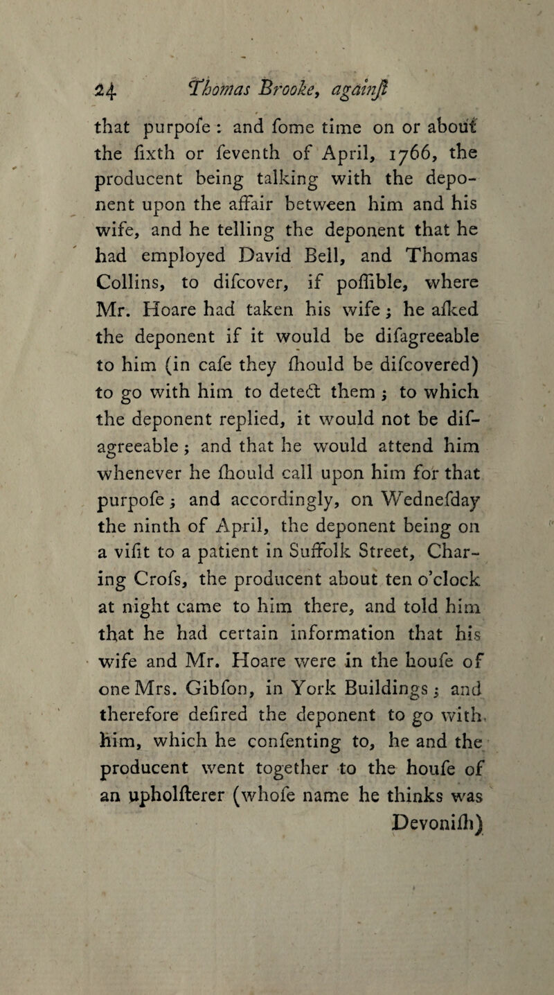 that purpofe : and fome time on or about the fixth or feventh of April, 1766, the producent being talking with the depo¬ nent upon the affair between him and his wife, and he telling the deponent that he had employed David Bell, and Thomas Collins, to difcover, if poflible, where Mr. Hoare had taken his wife; he afked the deponent if it would be difagreeable to him (in cafe they fhould be difcovered) to go with him to deted: them ; to which the deponent replied, it would not be dif¬ agreeable ; and that he would attend him whenever he fhould call upon him for that purpofe 5 and accordingly, on Wednefday the ninth of April, the deponent being on a vifit to a patient in Suffolk Street, Char¬ ing Crofs, the producent about ten o’clock at night came to him there, and told him that he had certain information that his wife and Mr. Hoare were in the houfe of one Mrs. Gibfon, in York Buildings; and therefore defired the deponent to go with, him, which he confenting to, he and the producent went together to the houfe of an upholfterer (whofe name he thinks was Devonilh)