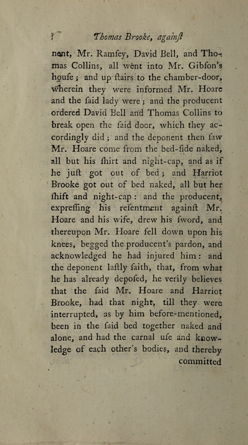 nont, Mr. Ramfey, David Bell, and Tho¬ mas Collins, all went into Mr. Gibfon’s houfe; and up flairs to the chamber-door, wherein they were informed Mr. Hoarc and the faid lady were; and the producent ordered David Bell and Thomas Collins to break open the faid door, which they ac¬ cordingly did; and the deponent then faw Mr. Hoare come from the bed-fide naked, ' ’ « » 4 , » '*.» X .V . - « all but his fliirt and night-cap, a.nd as if he juft got out of bed; and Harriot Brooke got out of bed naked, all but her fliift and night-cap : and the producent, expreffing his refentment againft Mr. Hoare and his wife, drew his fword, andi thereupon Mr. Hoare fell down upon his knees, begged the producent’s pardon, and acknowledged he had injured him: and the deponent laftly faith, that, from what he has already depofed, he verily believes that the faid Mr. Hoare and Harriot Brooke, had that night, till they were interrupted, as by him before-mentioned, been in the faid bed together naked and alone, and had the carnal ufe and know¬ ledge of each other’s bodies, and thereby committed