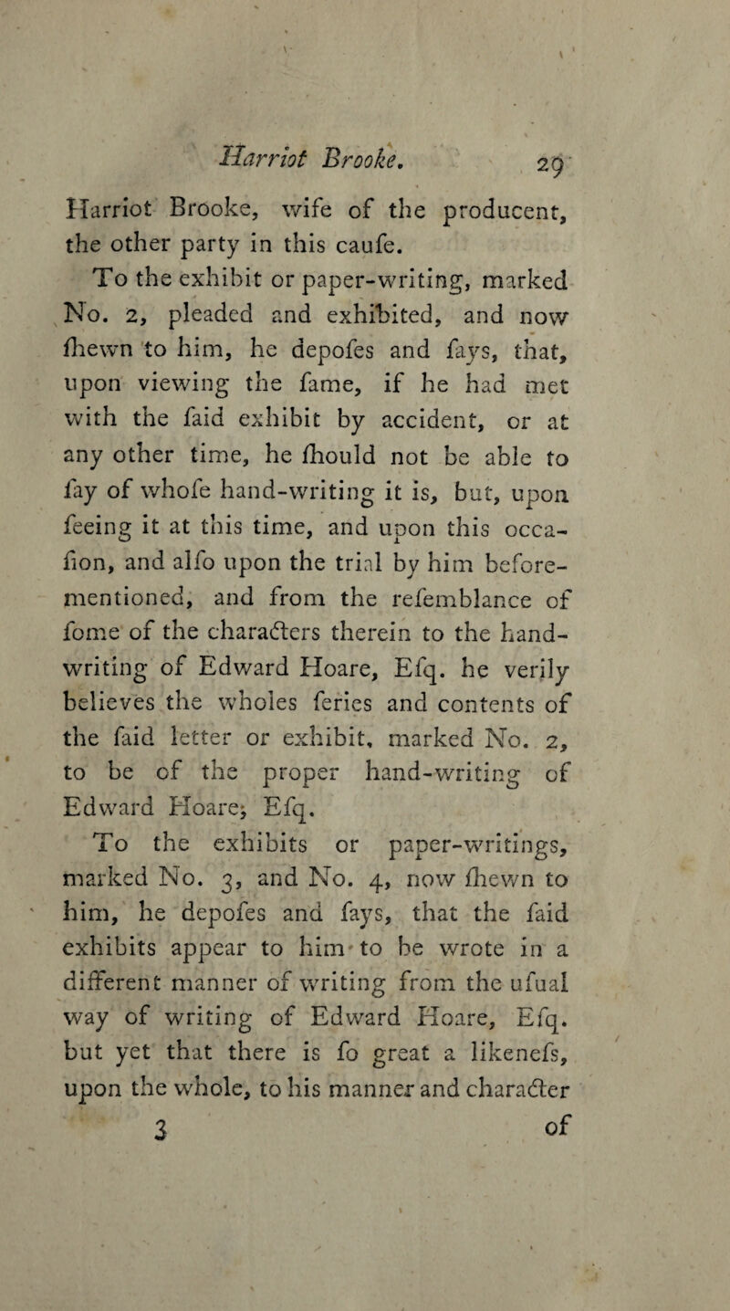 V Harriot Brooke. 29 Harriot Brooke, wife of the producers, the other party in this caufe. To the exhibit or paper-writing, marked No. 2, pleaded and exhibited, and now fhewn to him, he aepofes and fays, that, upon viewing the fame, if he had met with the faid exhibit by accident, or at any other time, he fhould not be able to fay of whofe hand-writing it is, but, upon feeing it at this time, and upon this occa- fion, and alfo upon the trial by him before- mentioned, and from the refemblance of fome of the chara&ers therein to the hand¬ writing of Edward Hoare, Efq. he verily believes the wholes feries and contents of the faid letter or exhibit, marked No. 2, to be of the proper hand-writing of Edward Hoare* Efq. To the exhibits or paper-writings, marked No. 3, and No. 4, now fhewn to him, he depofes and fays, that the faid exhibits appear to him'to be wrote in a different manner of writing from the ufual way of writing of Edward Hoare, Efq. but yet that there is fo great a likenefs, upon the whole, to his manner and character