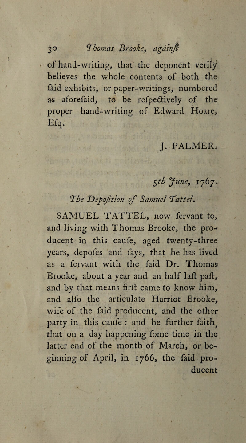 I 30 Thomas Brooke, agdinji * f * of hand-writing, that the deponent verily believes the whole contents of both the ♦ faid exhibits, or paper-writings, numbered as aforefaid, to be refpedtively of the proper hand-writing of Edward Hoare, Efq. % J. PALMER, 5th Juney 1767, The Depojition of Samuel TatteL SAMUEL TATTEL, now fervant to, and living with Thomas Brooke, the pro- ducent in this caufe, aged twenty-three years, depofes and fays, that he has lived as a fervant with the faid Dr. Thomas Brooke, about a year and an half laid pad:, and by that means nrft came to know him, and alfo the articulate Harriot Brooke, wife of the faid producent, and the other party in this caufe : and he further faith that on a day happening fome time in the latter end of the month of March, or be¬ ginning of April, in 1766, the faid pro¬ ducent