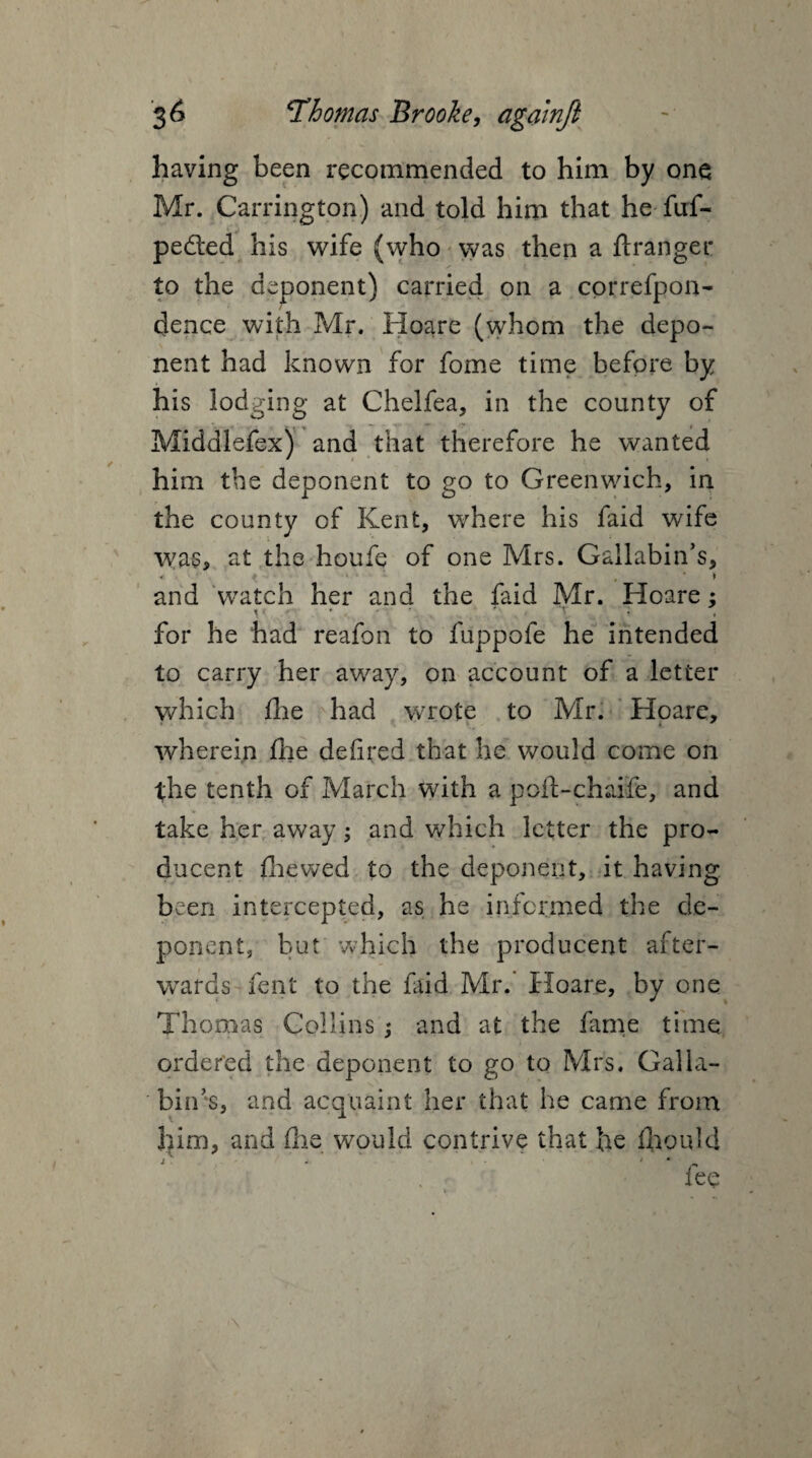 having been recommended to him by one Mr. Carrington) and told him that he fuf- pedted his wife (who was then a ftranger to the deponent) carried on a cprrefpon- dence with Mr. Hoare (whom the depo¬ nent had known for fome time before by his lodging at Chelfea, in the county of Middlefex) and that therefore he wanted him the deponent to go to Greenwich, in the county of Kent, where his faid wife was, at the houfe of one Mrs. Gallabin’s, and watch her and the faid Mr. Hoare; v * • for he had reafon to fuppofe he intended to carry her away, on account of a letter which fire had wrote to Mr. Hoare, wherein fhe defired that he would come on the tenth of March with a poft-chaife, and take her away; and which letter the pro¬ ducer^ fhewed to the deponent, it having been intercepted, as he informed the de¬ ponent, but which the producent after¬ wards fent to the faid Mr. Hoare, by one Thomas Collins j and at the fame time ordered the deponent to go to Mrs. Gal la- bin’s, and acquaint her that he came from him, and fhe would contrive that he fhould i^ _ fee