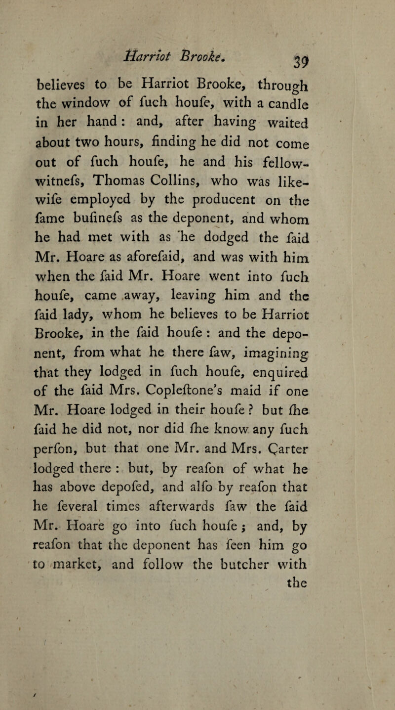 39 believes to be Harriot Brooke, through the window of fuch houfe, with a candle in her hand: and, after having waited about two hours, finding he did not come out of fuch houfe, he and his fellow- witnefs, Thomas Collins, who was like- wife employed by the producent on the fame bufinefs as the deponent, and whom he had met with as ‘he dodged the faid Mr. Hoare as aforefaid, and was with him when the faid Mr. Hoare went into fuch houfe, came away, leaving him and the faid lady, whom he believes to be Harriot Brooke, in the faid houfe : and the depo¬ nent, from what he there faw, imagining that they lodged in fuch houfe, enquired of the faid Mrs. Copleftone’s maid if one Mr. Hoare lodged in their houfe ? but Ihe faid he did not, nor did fhe know any fuch perfon, but that one Mr. and Mrs. Carter lodged there : but, by reafon of what he has above depofed, and alfo by reafon that he feveral times afterwards faw the faid Mr. Hoare go into fuch houfe; and, by reafon that the deponent has feen him go to market, and follow the butcher with the /