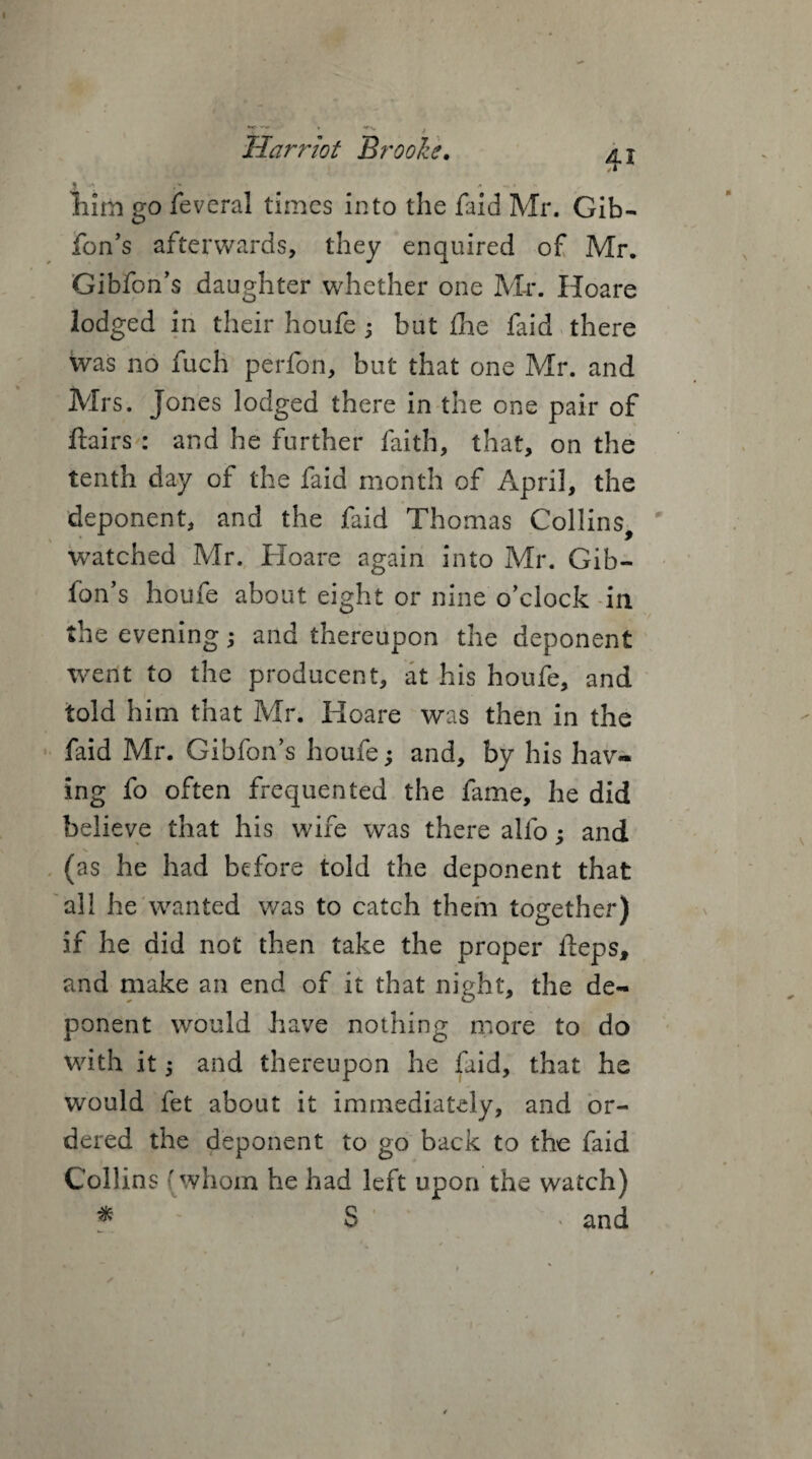 j . * > ^ • hum go feveral times into the faid Mr. Gib¬ fon’s afterwards, they enquired of Mr. Gibfon’s daughter whether one Mr. Hoare lodged in their houfe 3 but £he faid there was no fuch perfon, but that one Mr. and Mrs. Jones lodged there in the one pair of flairs : and he further faith, that, on the tenth day of the faid month of April, the deponent, and the faid Thomas Collins, watched Mr. Hoare again into Mr. Gib¬ fon’s houfe about eight or nine o’clock in the evening; and thereupon the deponent went to the producent, at his houfe, and told him that Mr. Hoare was then in the faid Mr. Gibfon’s houfe; and, by his hav» ing fo often frequented the fame, he did believe that his wife was there alfo; and (as he had before told the deponent that all he wanted was to catch them together) if he did not then take the proper fteps, and make an end of it that night, the de¬ ponent would have nothing more to do with it; and thereupon he faid, that he would fet about it immediately, and or¬ dered the deponent to go back to the faid Collins (whom he had left upon the watch) * S * and