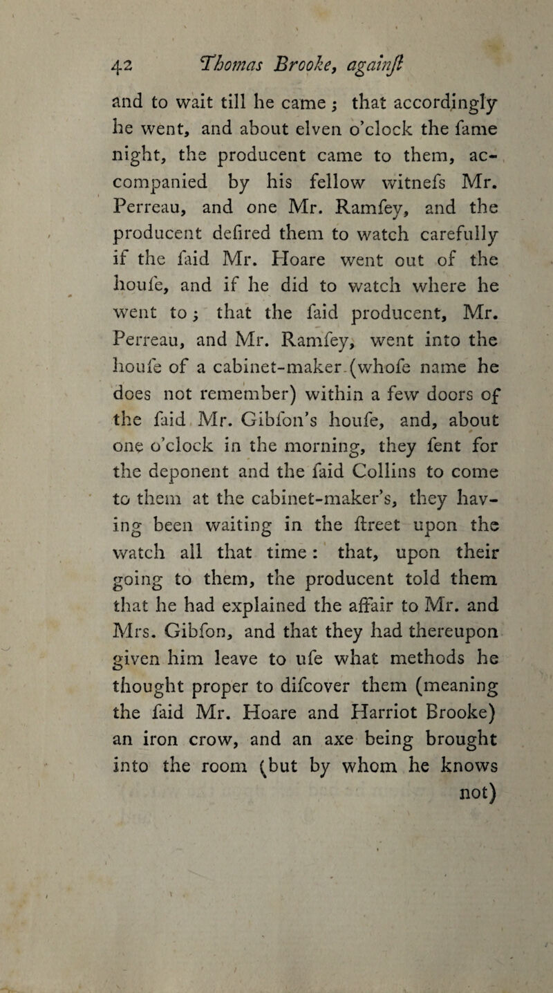 and to wait till he came; that accordingly he went, and about elven o'clock the fame night, the producent came to them, ac¬ companied by his fellow witnefs Mr. Perreau, and one Mr. Ramfey, and the producent defired them to watch carefully if the laid Mr. Ploare went out of the ho life, and if he did to watch where he went to; that the faid producent, Mr. Perreau, and Mr. Ramfey, went into the houfe of a cabinet-maker.(whofe name he does not remember) within a few doors of the faid Mr. Gibfon’s houfe, and, about one o’clock in the morning, they fent for the deponent and the faid Collins to come to them at the cabinet-maker’s, they hav¬ ing been waiting in the ftreet upon the watch all that time: that, upon their going to them, the producent told them that he had explained the affair to Mr. and Mrs. Gibfon, and that they had thereupon given him leave to ufe what methods he thought proper to difcover them (meaning the faid Mr. Hoare and Harriot Brooke) an iron crow, and an axe being brought into the room (but by whom he knows not) \