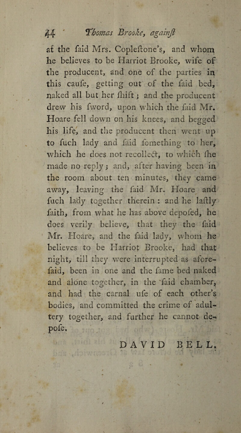 at the faid Mrs. Copleflone’s, and whom he believes to be Harriot Brooke, wife of the producent, and one of the parties in this caufe, getting out of the faid bed, naked all but her fhift; and the producent drew his fword, upon which the faid Mr. Hoare fell down on his knees, and begged his life, and the producent then went up to fuch lady and faid fomething to her, which he does not recoiled:, to which fhe made no reply; and, after having been in the room about ten minutes, they came away, leaving the faid Mr. Hoare and fuch lady together therein : and he laflly faith, from what he has above depofed, he does verily believe, that they the faid Mr. Hoare, and the faid lady, whom he believes to be Harriot Brooke, had that night, till they were interrupted as afore- faid, been in one and the fame bed naked and alone together, in the 'faid chamber, and had the carnal ufe of each other's bodies, and committed the crime of adul¬ tery together, and farther he cannot de-= pofe, *. —* DAVID BELL, A • l .. . *• x . - * « . ”r > •