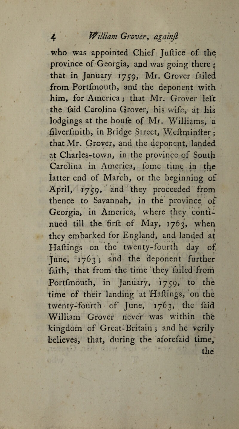 * i who was appointed Chief Juftice of the province of Georgia, and was going there; that in January 1759, Mr. Grover failed from Portfmouth, and the deponent with him, for America; that Mr. Grover left the faid Carolina Grover, his wife, at his lodgings at the houfe of Mr. Williams, a filverfmith, in Bridge Street, Weftrpinfer; that Mr. Grover, and the deponent, landed at Charles-town, in the province of South Carolina in America, fome time in the O ■ . < - t A • <* i latter end of March, or the beginning of April, 1759/ and they proceeded from thence to Savannah, in the province of Georgia, in America, where they conti¬ nued till the firft of May, 1763, when • % • _ 1 * ' * they embarked for England, and landed at Haftings on the twenty-fourth day of 1 ’ | j * ■ * y * > * ’ ^ i June, 1763 ; and the deponent further faith, that from the time they failed from Portfmouth, in January, 1759, to the time of their landing at Haftings, on the twenty-fourth of June, 1763, the faid William Grover never was within the kingdom of Great-Britain ; and he verily believes, that, during the aforefaid time, •’ ' ' ‘ ‘ the