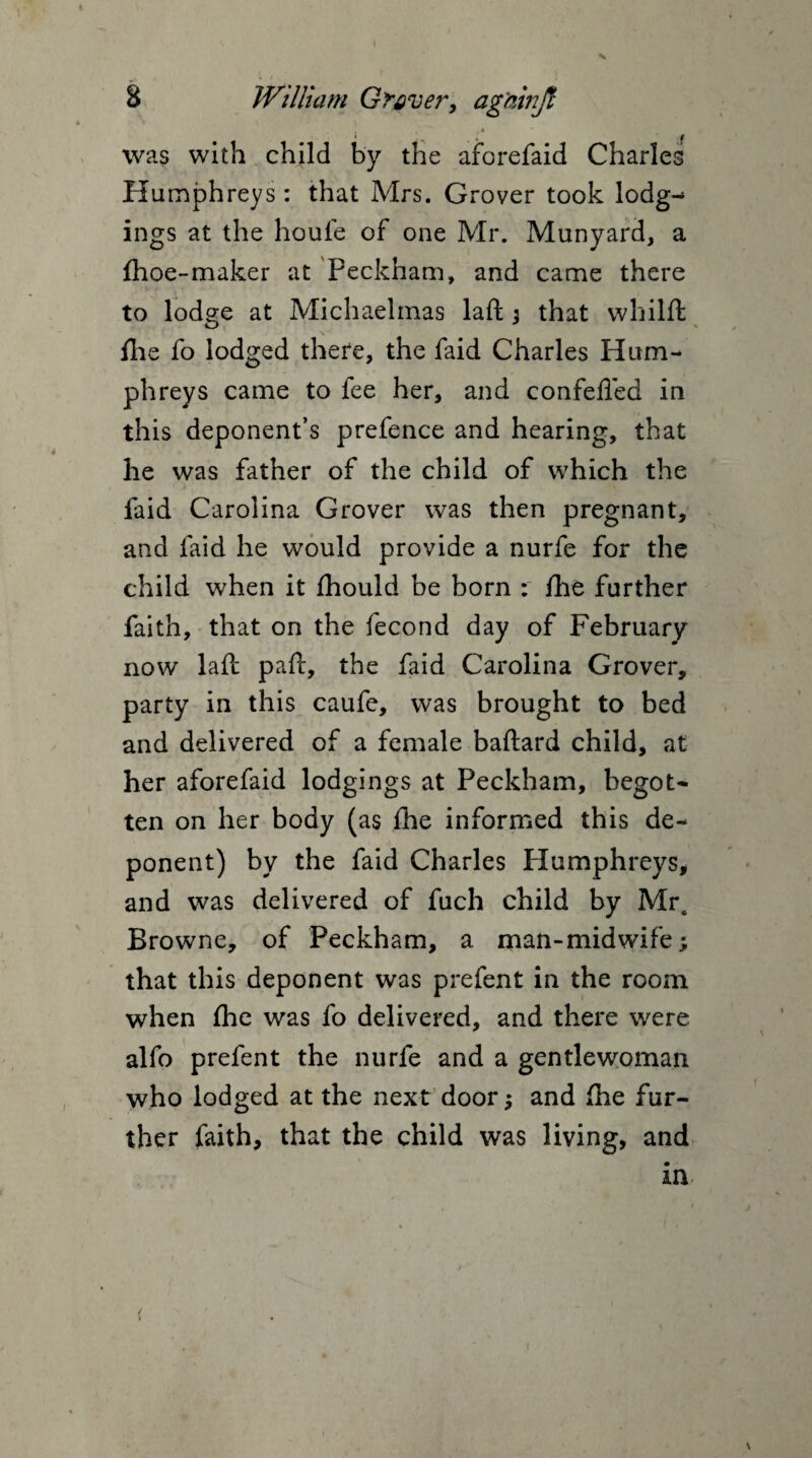 s 8 William Graver, ag'ainjl was with child by the aforefaid Charles Humphreys : that Mrs. Grover took lodg¬ ings at the houfe of one Mr. Munyard, a {hoe-maker at Peckham, and came there to lodge at Michaelmas laft ; that whilft {lie fo lodged there, the faid Charles Hum¬ phreys came to fee her, and confefied in this deponent’s prefence and hearing, that he was father of the child of which the faid Carolina Grover was then pregnant, and faid he would provide a nurfe for the child when it fhould be born : fhe further faith, that on the fecond day of February now laft paft, the faid Carolina Grover, party in this caufe, was brought to bed and delivered of a female baftard child, at her aforefaid lodgings at Peckham, begot¬ ten on her body (as fhe informed this de¬ ponent) by the faid Charles Humphreys, and was delivered of fuch child by Mra Browne, of Peckham, a man-midwife; that this deponent was prefent in the room when fhe was fo delivered, and there were alfo prefent the nurfe and a gentlewoman who lodged at the next door; and (he fur¬ ther faith, that the child was living, and ia